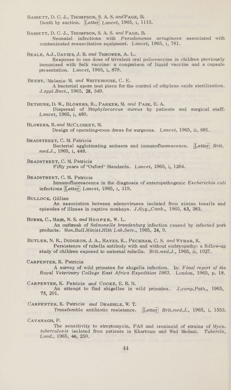 BASSETT, D. C. J.. THOMPSON, S. A. S. and PAGE, B. Death by suction. [Letter] Lancet, 1965, i, 1115. BASSETT, D. C. J.. THOMPSON, S. A. S. and PAGE, B. Neonatal infections with Pseudomonas aeruginosa associated with contaminated resuscitation equipment. Lancet, 1965, i, 781. BEALE, A.J., DAVIES, J. R. and THROWER, A. L. Response to one dose of trivalent oral poliovaccine in children previously immunised with Salk vaccine: a comparison of liquid vaccine and a capsule presentation. Lancet, 1965, i, 879. BEEBY, !Melanie: M. and WHITEHOUSE, C. E. A bacterial spore test piece for the control of ethylene oxide sterilization. J.appl.Bact., 1965, 28, 349. BETHUNE, D. W., BLOWERS, R., PARKER, M. and PAsk, E. A. Dispersal of Staphylococcus aureus by patients and surgical staff. Lancet, 1965, i, 480. BLOWERS, R.and MCCLUSKEY, M. Design of operating-room dress for surgeons. Lancet, 1965, ii, 681. BRADSTREET, C. M. Patricia Bacterial agglutinating antisera and immunofluorescence. [Letter] Brit. med.J., 1965, i, 448. BRADSTREET, C. M. Patricia Fifty years of Oxford Standards. Lancet, 1965, i, 1264. BRADSTREET, C. M. Patricia Immunofluorescence in the diagnosis of enteropathogenic Escherichia coli infections [Letter] Lancet, 1965, i, 319. BULLOCK, Gillian An association between adenoviruses isolated from simian tonsils and episodes of illness in captive monkeys. J.Hyg.,Camb., 1965, 63, 383. Burns, C., Mair, N. S. and HOOPER, W. L. An outbreak of Salmonella brandenburg infection caused by infected pork products. Mon.Bull.Minist.Hlth Lab.Serv., 1965, 24, 9. BUTLER, N. R., DUDGEON, J. A., HAYES, K., PECKHAM, C. S. and WYBAR, K. Persistence of rubella antibody with and without embryopathy: a follow-up study of children exposed to maternal rubella. Brit.med.J., 1965, ii, 1027. CARPENTER, K. Patricia A survey of wild primates for shigella infection. In: Final report of the Royal Veterinary College East Africa Expedition 1963. Wondon, 1965, p. 18. CARPENTER, K. Patricia and CooKE, E. R. N. An attempt to find shigellae in wild primates. J.comp.Path., 1965, 75, 20k. CARPENTER, K. Patricia and DRABBLE, W. T. Transferable antibiotic resistance. [Letter] Brit.med.J., 1965, i, 1553. CAVANAGH, P. The sensitivity to streptomycin, PAS and isoniazid of strains of Myco. tuberculosis isolated from patients in Khartoum and Wad Medani. Tubercle, Lond., 1965, 46, 250.