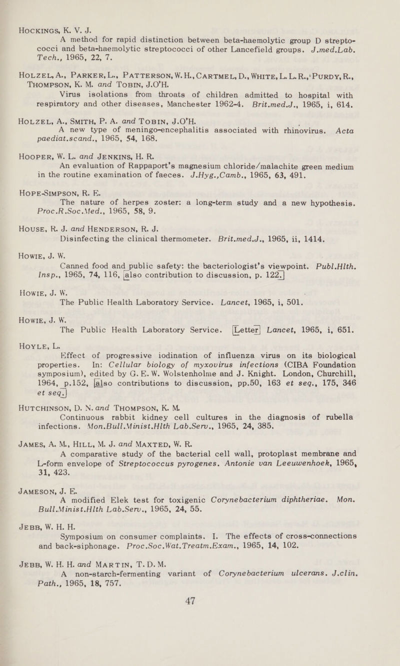 HOCKINGS, K. V. J. A method for rapid distinction between beta-haemolytic group D strepto- cocci and beta-haemolytic streptococci of other Lancefield groups. J.med.Lab. Teen., ¥9GOS, 22, 7. HOLZEL,A., PARKER, L., PATTERSON, W.H., CARTMEL, D., WHITE, L. L. R.,*PURDY, R., THOMPSON, K. M. and Tosnn, J.O’H. Virus isolations from throats of children admitted to hospital with respiratory and other diseases, Manchester 1962-4. Brit.med.J., 1965, i, 614. HoLZEL, A., SMITH, P. A. and ToBIN, J.O’H. j A new type of meningo-encephalitis associated with rhinovirus. Acta paediat.scand., 1965, 54, 168. HooPeER, W. L. and JENKINS, H. R. An evaluation of Rappaport’s magnesium chloride/malachite green medium in the routine examination of faeces. J.Hyg.,Camb., 1965, 63, 491. HOPE-SIMPSON, R. F. The nature of herpes zoster: a long-term study and a new hypothesis. Proc.R.Soc.Med., 1965, 58, 9. House, R. J. and HENDERSON, R. J. ~Disinfecting the clinical thermometer. Brit.med.J., 1965, ii, 1414. HOwIE, J. W. Canned food and public safety: the bacteriologist’s viewpoint. Publ.HIth. Insp., 1965, 74, 116, jalso contribution to discussion, p. 122.1 HowIE, J. W. : The Public Health Laboratory Service. Lancet, 1965, i, 501. HOWIE, J. W. The Public Health Laboratory Service. [Letter] Lancet, 1965, i, 651. HOYLE, L. Effect of progressive iodination of influenza virus on its biological properties. In: Cellular biology of myxovirus infections (CIBA Foundation symposium), edited by G. E. W. Wolstenholme and J. Knight. London, Churchill, 1964, p.152, lalso contributions to discussion, pp.50, 163 et seq., 175, 346 et seq.| HUTCHINSON, D. N. and THOMPSON, K. M. Continuous rabbit kidney cell cultures in the diagnosis of rubella infections. Mon.Bull.Minist.Hlth Lab.Serv., 1965, 24, 385. JAMES, A. M., HILL, M. J. and MAXTED, W. R. A comparative study of the bacterial cell wall, protoplast membrane and L-form envelope of Streptococcus pyrogenes. Antonie van Leeuwenhoek, 1965, 31, 423. JAMESON, J. FE. , A modified Elek test for toxigenic Corynebacterium diphtheriae. Mon. Bull.Minist.Hlth Lab.Serv., 1965, 24, 55. JEBB, W. H. H. Symposium on consumer complaints. I. The effects of cross-connections and back-siphonage. Proc.Soc.Wat.Treatm.Exam., 1965, 14, 102. JEBB, W. H. H. and MARTIN, T.D.M. A nonestarch-fermenting variant of Corynebacterium ulcerans. J.clin. Path., 1965, 18, 757.