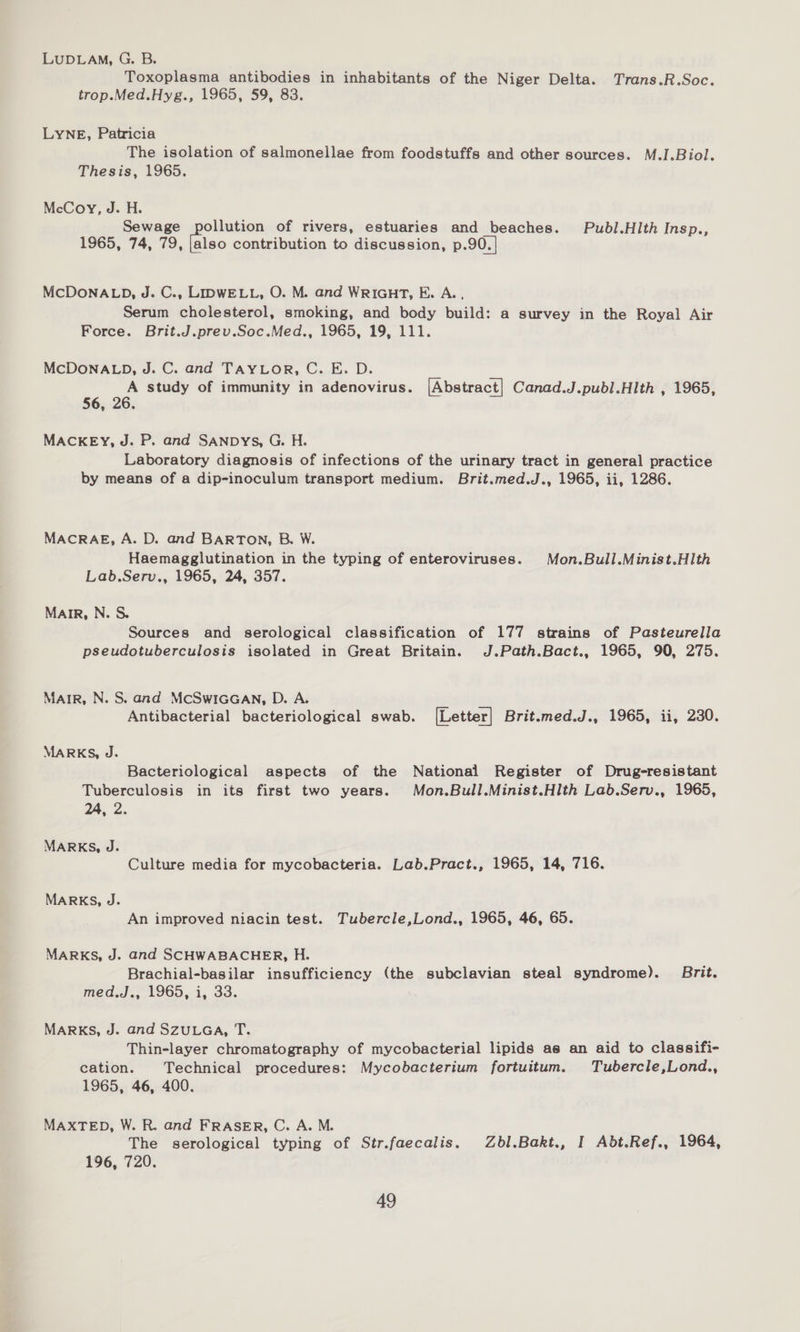 LUDLAM, G. B. Toxoplasma antibodies in inhabitants of the Niger Delta. Trans.R.Soc. trop.Med.Hyg., 1965, 59, 83. LYNE, Patricia The isolation of salmonellae from foodstuffs and other sources. M.I.Biol. Thesis, 1965. McCoy, J. H. Sewage pollution of rivers, estuaries and beaches. Pubd/.Hith Insp., 1965, 74, 79, |also contribution to discussion, p.90.| MCDONALD, J. C., LIDWELL, O. M. and WRIGHT, E. A.., Serum cholesterol, smoking, and body build: a survey in the Royal Air Force. Brit.J.prev.Soc.Med., 1965, 19, 111. MCDONALD, J. C. and TAYLOR, C. E. D. A study of immunity in adenovirus. [Abstract] Canad.J.publ.Hith , 1965, 56, 26 MACKEY, J. P. and SANDYS, G. H. Laboratory diagnosis of infections of the urinary tract in general practice by means of a dip-inoculum transport medium. Brit.med.J., 1965, ii, 1286. MACRAE, A. D. and BARTON, B. W. Haemagglutination in the typing of enteroviruses. Mon.Bull.Minist.HIth Lab.Serv., 1965, 24, 357. MAIR, N. S. Sources and serological classification of 177 strains of Pasteurella pseudotuberculosis isolated in Great Britain. J.Path.Bact., 1965, 90, 275. MAIR, N. S. and McSwIGGAN, D. A. Antibacterial bacteriological swab. [Letter] Brit.med.J., 1965, ii, 230. MARKS, J. Bacteriological aspects of the National Register of Drug-resistant Tuberculosis in its first two years. Mon.Bull.Minist.Hlth Lab.Serv., 1965, 24, 2. MARKS, J. Culture media for mycobacteria. Lab.Pract., 1965, 14, 716. MARKS, J. An improved niacin test. Tubercle,Lond., 1965, 46, 65. MARKS, J. and SCHWABACHER, H. Brachial-basilar insufficiency (the subclavian steal syndrome). Brit. meds... 1960.1, 30; MARKS, J. and SZULGA, T. Thin-layer chromatography of mycobacterial lipids as an aid to classifi- cation. Technical procedures: Mycobacterium fortuitum. Tubercle,Lond., 1965, 46, 400. MAXTED, W. R. and FRASER, C. A. M. . The serological typing of Str.faecalis. Zbl.Bakt., I Abt.Ref., 1964, 196, 720.