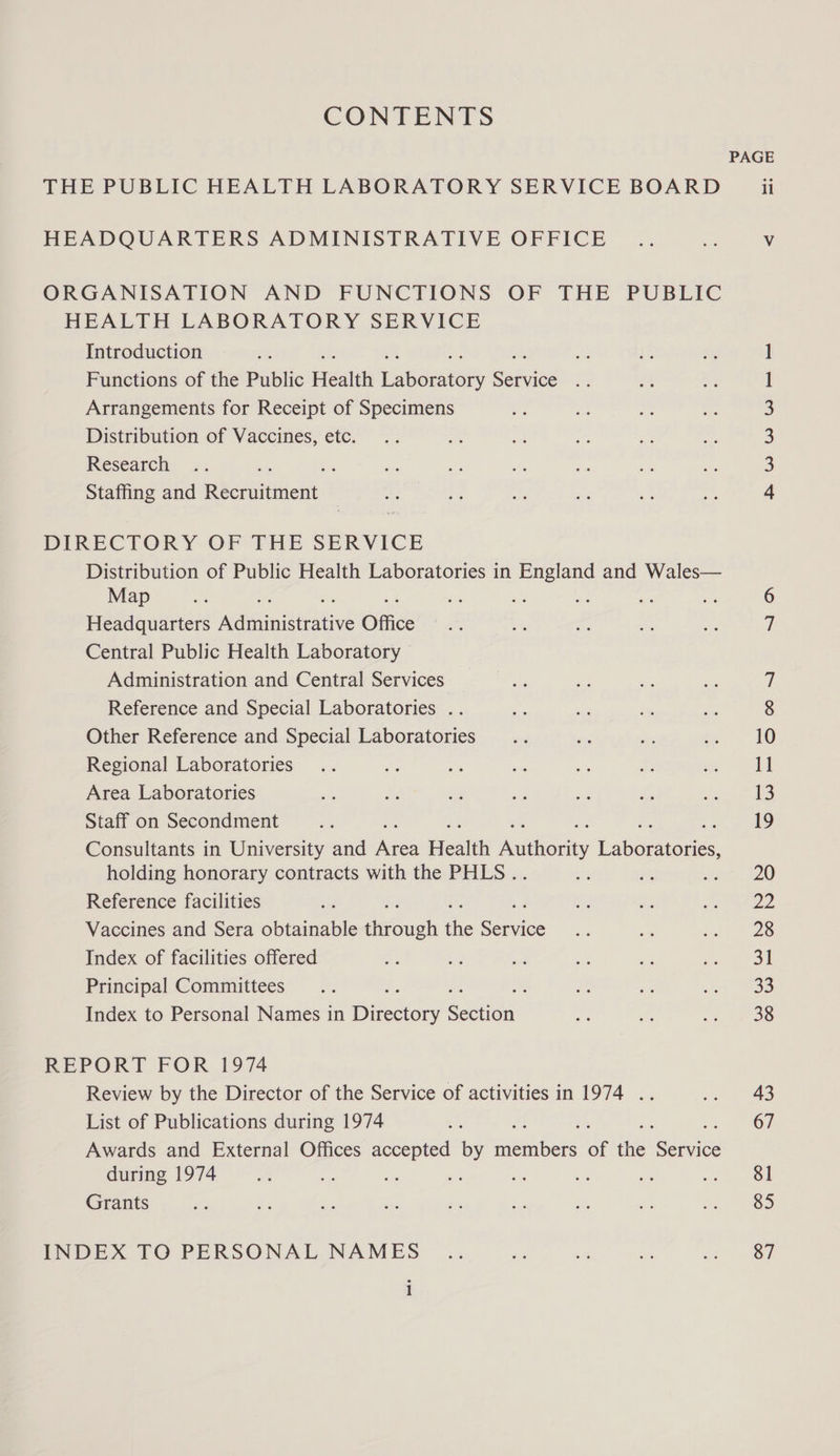 CONTENTS PAGE THE PUBLIC HEALTH LABORATORY SERVICE BOARD ii HEADQUARTERS ADMINISTRATIVE OFFICE _.. es, Vv ORGANISATION AND FUNCTIONS OF THE PUBLIC HEALTH LABORATORY SERVICE Introduction ] Functions of the Public Health aborakeey sedis l Arrangements for Receipt of Specimens 3 Distribution of Vaccines, etc. 3 Research ; 3 Staffing and Recruitment 4 DIRECTORY OF THE SERVICE Distribution of Public Health Laboratories in England and Wales— Map a ars ai ae ae an a: me he 6 Headquarters Administrative Office .. Ls, e ay me 7 Central Public Health Laboratory Administration and Central Services ee ai s is 7 Reference and Special Laboratories .. a ie * n 8 Other Reference and Special Laboratories... A oe ie Regional Laboratories .. fe Ss ~ we a ae «| Area Laboratories me oe ne a Pe Ee Ree |) Staff on Secondment an : 19 Consultants in University and ee Hicatiti Authority itboiore. holding honorary contracts with the PHLS . if ii seen 200 Reference facilities ie S, ‘e JE Vaccines and Sera obtainable dgSuch the ice a “a wi) ee Index of facilities offered t: ee - oe a a Se Principal Committees... ae i ss coh aa Index to Personal Names in techy ectien we = Pe MER ee 3 REPORT FOR 1974 Review by the Director of the Service of activities in 1974 .. <a. 743 List of Publications during 1974 et F 67 Awards and External Offices accepted by enters of the ee during 1974 re fs Hs a te - of ee | Grants < 2 se oF ro a a a es) INDEX TO PERSONAL NAMES .. me = a Je On
