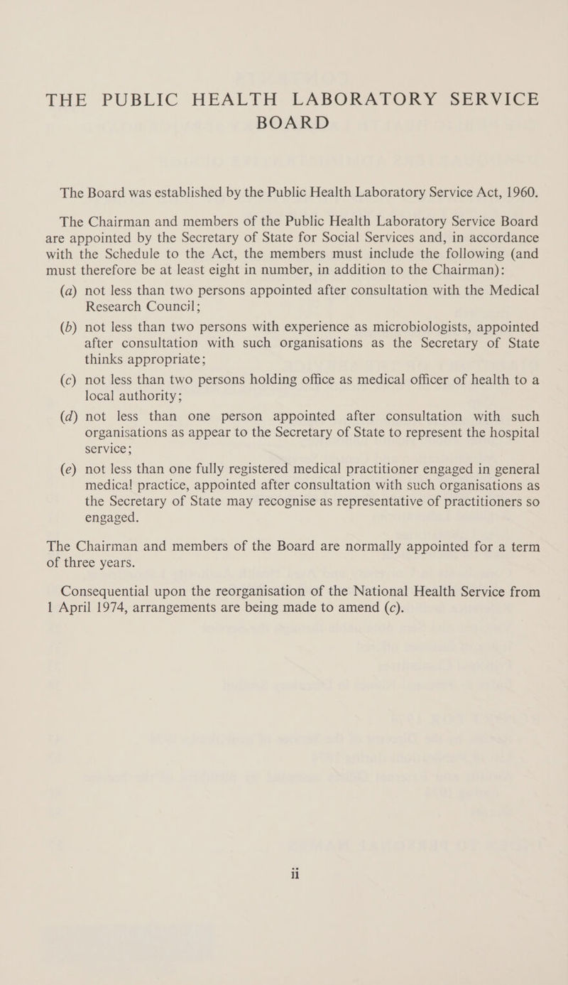 BOARD The Board was established by the Public Health Laboratory Service Act, 1960. The Chairman and members of the Public Health Laboratory Service Board are appointed by the Secretary of State for Social Services and, in accordance with the Schedule to the Act, the members must include the following (and must therefore be at least eight in number, in addition to the Chairman): (a) not less than two persons appointed after consultation with the Medical Research Council; (b) not less than two persons with experience as microbiologists, appointed after consultation with such organisations as the Secretary of State thinks appropriate; (c) not less than two persons holding office as medical officer of health to a local authority; (d) not less than one person appointed after consultation with such organisations as appear to the Secretary of State to represent the hospital service; (e) not less than one fully registered medical practitioner engaged in general medica! practice, appointed after consultation with such organisations as the Secretary of State may recognise as representative of practitioners so engaged. The Chairman and members of the Board are normally appointed for a term of three years. Consequential upon the reorganisation of the National Health Service from 1 April 1974, arrangements are being made to amend (c). il