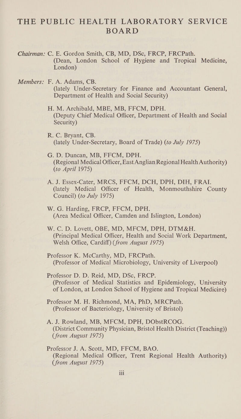 BOARD Chairman: C. E. Gordon Smith, CB, MD, DSc, FRCP, FRCPath. (Dean, London School of Hygiene and Tropical Medicine, London) Members: F. A. Adams, CB. (lately Under-Secretary for Finance and Accountant General, Department of Health and Social Security) H. M. Archibald, MBE, MB, FFCM, DPH. (Deputy Chief Medical Officer, Department of Health and Social Security) R. C. Bryant, CB. (lately Under-Secretary, Board of Trade) (to July 1975) G. D. Duncan, MB, FFCM, DPH. (Regional Medical Officer, East Anglian Regional Health Authority) (to April 1975) A. J. Essex-Cater, MRCS, FFCM, DCH, DPH, DIH, FRAT. (lately Medical Officer of Health, Monmouthshire County Council) (to July 1975) W. G. Harding, FRCP, FFCM, DPH. (Area Medical Officer, Camden and Islington, London) W. C. D. Lovett, OBE, MD, MFCM, DPH, DIM&amp;H. (Principal Medical Officer, Health and Social Work Department, Welsh Office, Cardiff) (from August 1975) Professor K. McCarthy, MD, FRCPath. (Professor of Medica! Microbiology, University of Liverpool) Professor D. D. Reid, MD, DSc, FRCP. (Professor of Medical Statistics and Epidemiology, University of London, at London School of Hygiene and Tropical Medicine) Professor M. H. Richmond, MA, PhD, MRCPath. (Professor of Bacteriology, University of Bristol) A. J. Rowland, MB, MFCM, DPH, DObstRCOG. (District Community Physician, Bristol Health District (Teaching)) (from August 1975) Professor J. A. Scott, MD, FFCM, BAO. (Regional Medical Officer, Trent Regional Health Authority) (from August 1975) ill