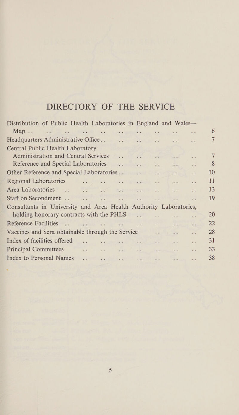 DIRECTORY OF THE SERVICE Distribution of Public Health Laboratories in England and Wales— Map .. = 2. $3 or Headquarters Administrative Office. . Central Public Health Laboratory Administration and Central Services Reference and Special Laboratories Other Reference and Special Laboratories . . Regional Laboratories Area Laboratories Staff on Secondment . *) = of cn ue ~ Consultants in University and Area Health Authority Laboratories, holding honorary contracts with the PHLS Reference Facilities ae a = Vaccines and Sera obtainable through the Service Index of facilities offered Principal Committees Index to Personal Names i