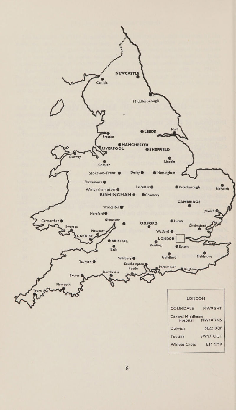 Carlisle Middlesbrough @ LEEDS Preston @ MANCHESTER LIVERPOOL @ SHEFFIELD @ @ Lincoln Chester Stoke-on-Trent @ Derby @ @ Nottingham Shrewsbury @ Leicester © Wolverhampton @ sd @ Peterborough Norwich BIRMINGHAM @ = @Coventry CAMBRIDGE Worcester @ cS) Hereford @ Ipswich Carmarthen Gloucester rd i ® OXFORD aia ALS Swansea @ Chelmsford Newport Watford © CARDIFF ,& = a , @ BRISTOL ee : Pf Reading @ Epsom —_— e @ Salisbury @ Guildford Maidstone Taunton @ Southampton @ : Poole Portsmouth ae . Dorchester bare Brighton Exeter Re r) i aS Plymouth \ Truro LONDON COLINDALE NW9 5HT Central Middlesex Hospital NW10 7NS Dulwich SE22 8QF Tooting SW17 OQT