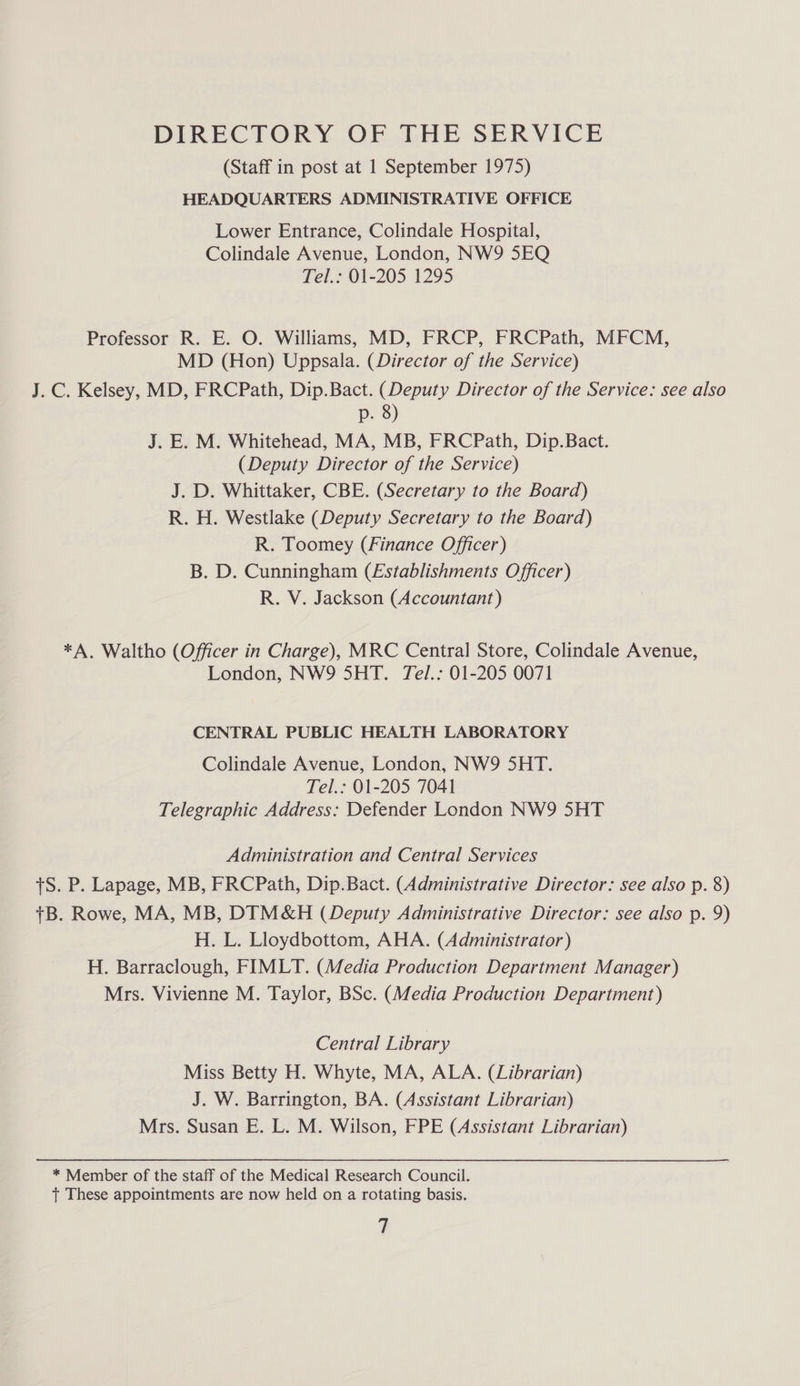 (Staff in post at 1 September 1975) HEADQUARTERS ADMINISTRATIVE OFFICE Lower Entrance, Colindale Hospital, Colindale Avenue, London, NW9 5EQ Tel.: 01-205 1295 Professor R. E. O. Williams, MD, FRCP, FRCPath, MFCM, MD (Hon) Uppsala. (Director of the Service) J. C. Kelsey, MD, FRCPath, Dip.Bact. (Deputy Director of the Service: see also p. 8) J. E. M. Whitehead, MA, MB, FRCPath, Dip.Bact. (Deputy Director of the Service) J. D. Whittaker, CBE. (Secretary to the Board) R. H. Westlake (Deputy Secretary to the Board) R. Toomey (Finance Officer) B. D. Cunningham (Establishments Officer) R. V. Jackson (Accountant) *A, Waltho (Officer in Charge), MRC Central Store, Colindale Avenue, London, NW9 5HT. Tel.: 01-205 0071 CENTRAL PUBLIC HEALTH LABORATORY Colindale Avenue, London, NW9 5HT. Tel.: 01-205 7041 Telegraphic Address: Defender London NW9 5HT Administration and Central Services +S. P. Lapage, MB, FRCPath, Dip.Bact. (Administrative Director: see also p. 8) +B. Rowe, MA, MB, DIM&amp;H (Deputy Administrative Director: see also p. 9) H. L. Lloydbottom, AHA. (Administrator) H. Barraclough, FIMLT. (Media Production Department Manager) Mrs. Vivienne M. Taylor, BSc. (Media Production Department) Central Library Miss Betty H. Whyte, MA, ALA. (Librarian) J. W. Barrington, BA. (Assistant Librarian) Mrs. Susan E. L. M. Wilson, FPE (Assistant Librarian) * Member of the staff of the Medical Research Council. tT These appointments are now held on a rotating basis.