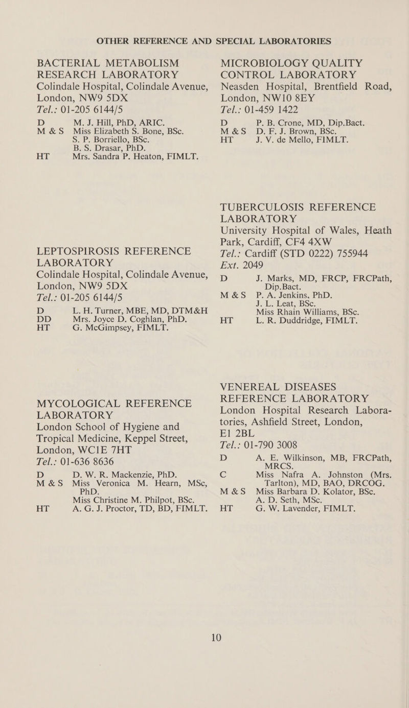 BACTERIAL METABOLISM RESEARCH LABORATORY Colindale Hospital, Colindale Avenue, London, NW9 5DX Tel.: 01-205 6144/5 D M. J. Hill, PhD, ARIC. M &amp;S Miss Elizabeth S. Bone, BSc. S. P. Borriello, BSc. B. S. Drasar, PhD. HT Mrs. Sandra P. Heaton, FIMLT. LEPTOSPIROSIS REFERENCE LABORATORY Colindale Hospital, Colindale Avenue, London, NW9 5DX Tel.: 01-205 6144/5 D L. H. Turner, MBE, MD, DIM&amp;H DD Mrs. Joyce D. Coghlan, PhD. HT G. McGimpsey, FIMLT. MYCOLOGICAL REFERENCE LABORATORY London School of Hygiene and Tropical Medicine, Keppel Street, London, WCIE 7HT Tel.: 01-636 8636 D D. W. R. Mackenzie, PhD. M&amp;S Miss Veronica M. Hearn, MSc, Php; Miss Christine M. Philpot, BSc. HT A. G. J. Proctor, TD, BD, FIMLT. MICROBIOLOGY QUALITY CONTROL LABORATORY Neasden Hospital, Brentfield Road, London, NW10 8EY Tel.: 01-459 1422 D P. B. Crone, MD, Dip.Bact. M&amp;S D.F. J. Brown, BSc. HT J. V. de Mello, FIMLT. TUBERCULOSIS REFERENCE LABORATORY University Hospital of Wales, Heath Park, Cardiff, CF4 4X W Tel.: Cardiff (STD 0222) 755944 Ext. 2049 D J. Marks, MD, FRCP, FRCPath, Dip. Bact. M&amp;S P.A. Jenkins, PhD. J. Li eat; BSe: Miss Rhain Williams, BSc. HT L. R. Duddridge, FIMLT. VENEREAL DISEASES REFERENCE LABORATORY London Hospital Research Labora- tories, Ashfield Street, London, El 2BL Tel.: 01-790 3008 D A. E. Wilkinson, MB, FRCPath, MRCS. Miss Nafra A. Johnston (Mrs. Tarlton), MD, BAO, DRCOG. M&amp;S _ Miss Barbara D. Kolator, BSc. A. D. Seth, MSc. HT G. W. Lavender, FIMLT.