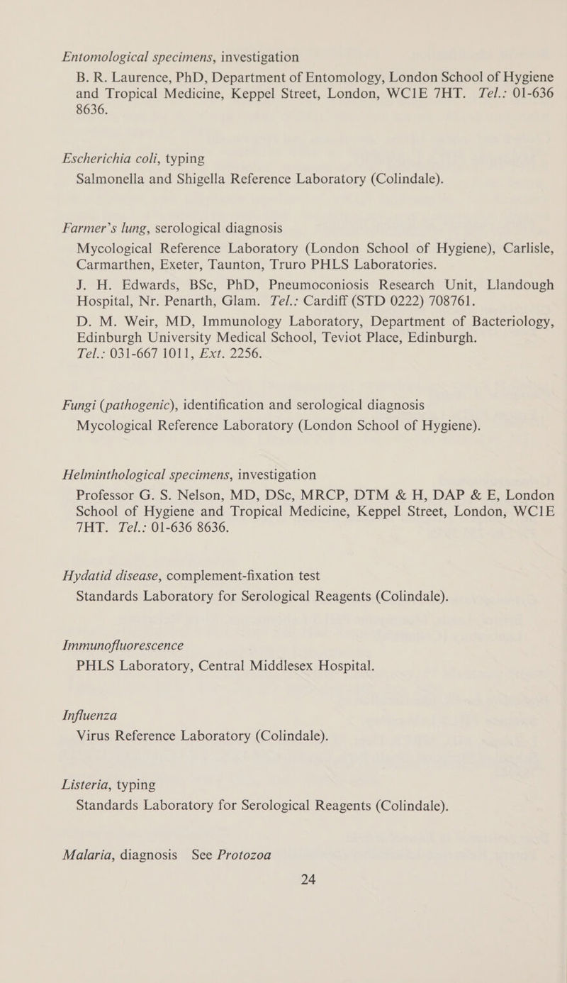 Entomological specimens, investigation B. R. Laurence, PhD, Department of Entomology, London School of Hygiene and Tropical Medicine, Keppel Street, London, WCIE 7HT. Tel.: 01-636 8636. Escherichia coli, typing Salmonella and Shigella Reference Laboratory (Colindale). Farmer’s lung, serological diagnosis Mycological Reference Laboratory (London School of Hygiene), Carlisle, Carmarthen, Exeter, Taunton, Truro PHLS Laboratories. J. H. Edwards, BSc, PhD, Pneumoconiosis Research Unit, Llandough Hospital, Nr. Penarth, Glam. Tel/.: Cardiff (STD 0222) 708761. D. M. Weir, MD, Immunology Laboratory, Department of Bacteriology, Edinburgh University Medical School, Teviot Place, Edinburgh. Tel.: 031-667 1011, Ext. 2256. Fungi (pathogenic), identification and serological diagnosis Mycological Reference Laboratory (London School of Hygiene). Helminthological specimens, investigation Professor G. S. Nelson, MD, DSc, MRCP, DTM & H, DAP & E, London School of Hygiene and Tropical Medicine, Keppel Street, London, WCIE THT. Tel.: 01-636 8636. Hydatid disease, complement-fixation test Standards Laboratory for Serological Reagents (Colindale). Immunofluorescence PHLS Laboratory, Central Middlesex Hospital. Influenza Virus Reference Laboratory (Colindale). Listeria, typing Standards Laboratory for Serological Reagents (Colindale). Malaria, diagnosis See Protozoa