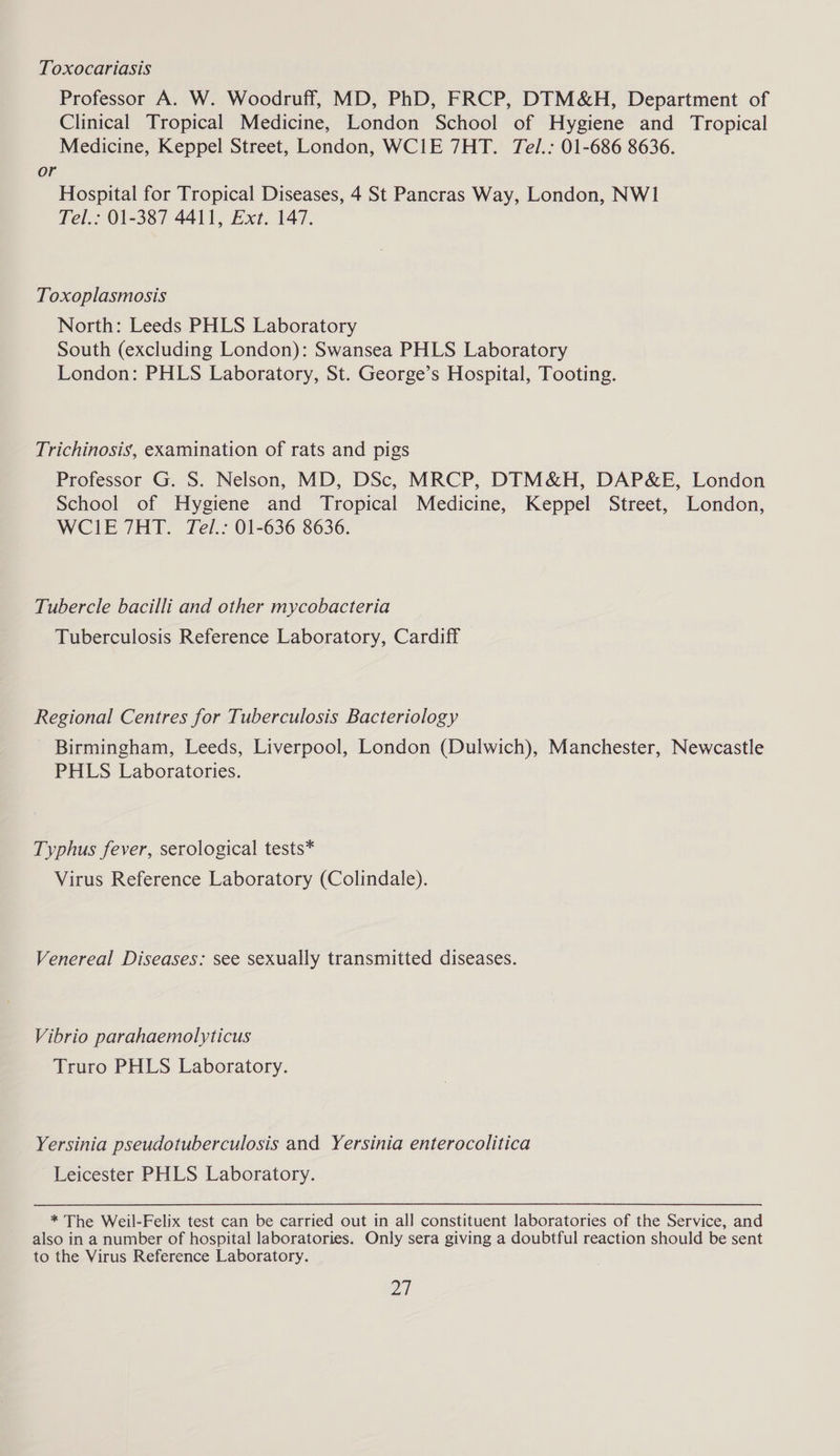 Toxocariasis Professor A. W. Woodruff, MD, PhD, FRCP, DIM&H, Department of Clinical Tropical Medicine, London School of Hygiene and Tropical Medicine, Keppel Street, London, WCIE 7HT. Tel.: 01-686 8636. or Hospital for Tropical Diseases, 4 St Pancras Way, London, NWI Tel.: 01-387 4411, Ext. 147. Toxoplasmosis North: Leeds PHLS Laboratory South (excluding London): Swansea PHLS Laboratory London: PHLS Laboratory, St. George’s Hospital, Tooting. Trichinosis, examination of rats and pigs Professor G. S. Nelson, MD, DSc, MRCP, DIM&H, DAP&E, London School of Hygiene and Tropical Medicine, Keppel Street, London, WCIE7HT. Tel.: 01-636 8636. Tubercle bacilli and other mycobacteria Tuberculosis Reference Laboratory, Cardiff Regional Centres for Tuberculosis Bacteriology Birmingham, Leeds, Liverpool, London (Dulwich), Manchester, Newcastle PHLS Laboratories. Typhus fever, serological tests* Virus Reference Laboratory (Colindale). Venereal Diseases: see sexually transmitted diseases. Vibrio parahaemolyticus Truro PHLS Laboratory. Yersinia pseudotuberculosis and Yersinia enterocolitica Leicester PHLS Laboratory. * The Weil-Felix test can be carried out in all constituent laboratories of the Service, and also in a number of hospital laboratories. Only sera giving a doubtful reaction should be sent to the Virus Reference Laboratory. 21
