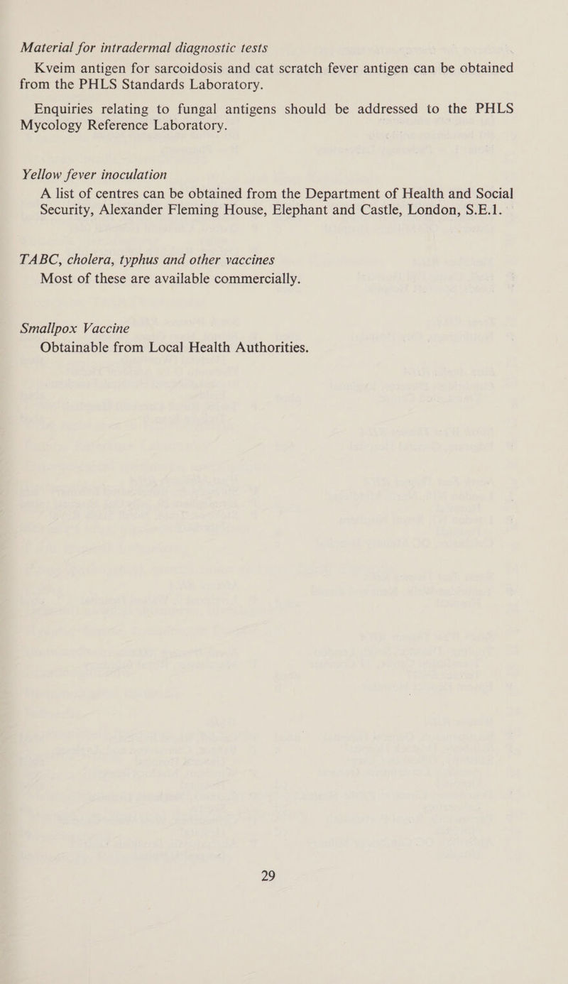 Material for intradermal diagnostic tests Kveim antigen for sarcoidosis and cat scratch fever antigen can be obtained from the PHLS Standards Laboratory. Enquiries relating to fungal antigens should be addressed to the PHLS Mycology Reference Laboratory. : Yellow fever inoculation A list of centres can be obtained from the Department of Health and Social Security, Alexander Fleming House, Elephant and Castle, London, S.E.1. TABC, cholera, typhus and other vaccines Most of these are available commercially. Smallpox Vaccine Obtainable from Local Health Authorities.