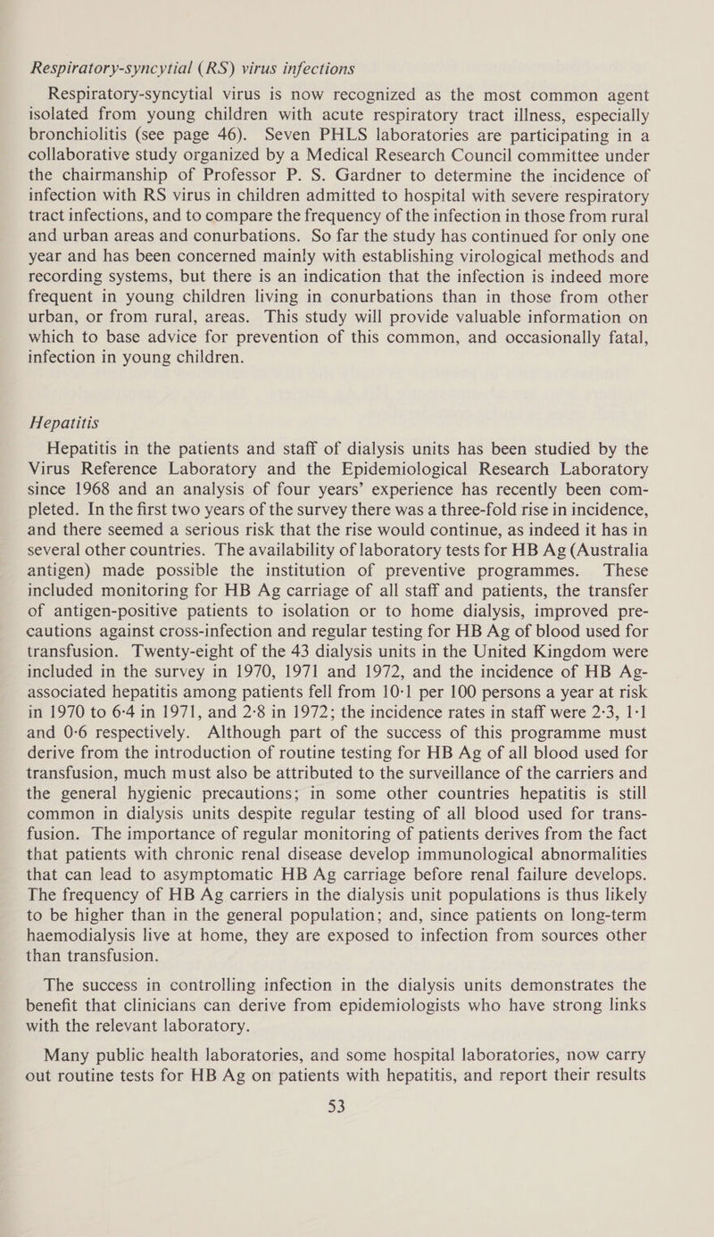 Respiratory-syncytial (RS) virus infections Respiratory-syncytial virus is now recognized as the most common agent isolated from young children with acute respiratory tract illness, especially bronchiolitis (see page 46). Seven PHLS laboratories are participating in a collaborative study organized by a Medical Research Council committee under the chairmanship of Professor P. S. Gardner to determine the incidence of infection with RS virus in children admitted to hospital with severe respiratory tract infections, and to compare the frequency of the infection in those from rural and urban areas and conurbations. So far the study has continued for only one year and has been concerned mainly with establishing virological methods and recording systems, but there is an indication that the infection is indeed more frequent in young children living in conurbations than in those from other urban, or from rural, areas. This study will provide valuable information on which to base advice for prevention of this common, and occasionally fatal, infection in young children. Hepatitis Hepatitis in the patients and staff of dialysis units has been studied by the Virus Reference Laboratory and the Epidemiological Research Laboratory since 1968 and an analysis of four years’ experience has recently been com- pleted. In the first two years of the survey there was a three-fold rise in incidence, and there seemed a serious risk that the rise would continue, as indeed it has in several other countries. The availability of laboratory tests for HB Ag (Australia antigen) made possible the institution of preventive programmes. These included monitoring for HB Ag carriage of all staff and patients, the transfer of antigen-positive patients to isolation or to home dialysis, improved pre- cautions against cross-infection and regular testing for HB Ag of blood used for transfusion. Twenty-eight of the 43 dialysis units in the United Kingdom were included in the survey in 1970, 1971 and 1972, and the incidence of HB Ag- associated hepatitis among patients fell from 10-1 per 100 persons a year at risk in 1970 to 6-4 in 1971, and 2-8 in 1972; the incidence rates in staff were 2-3, 1-1 and 0:6 respectively. Although part of the success of this programme must derive from the introduction of routine testing for HB Ag of all blood used for transfusion, much must also be attributed to the surveillance of the carriers and the general hygienic precautions; in some other countries hepatitis is still common in dialysis units despite regular testing of all blood used for trans- fusion. The importance of regular monitoring of patients derives from the fact that patients with chronic renal disease develop immunological abnormalities that can lead to asymptomatic HB Ag carriage before renal failure develops. The frequency of HB Ag carriers in the dialysis unit populations is thus likely to be higher than in the general population; and, since patients on long-term haemodialysis live at home, they are exposed to infection from sources other than transfusion. The success in controlling infection in the dialysis units demonstrates the benefit that clinicians can derive from epidemiologists who have strong links with the relevant laboratory. Many public health laboratories, and some hospital laboratories, now carry out routine tests for HB Ag on patients with hepatitis, and report their results