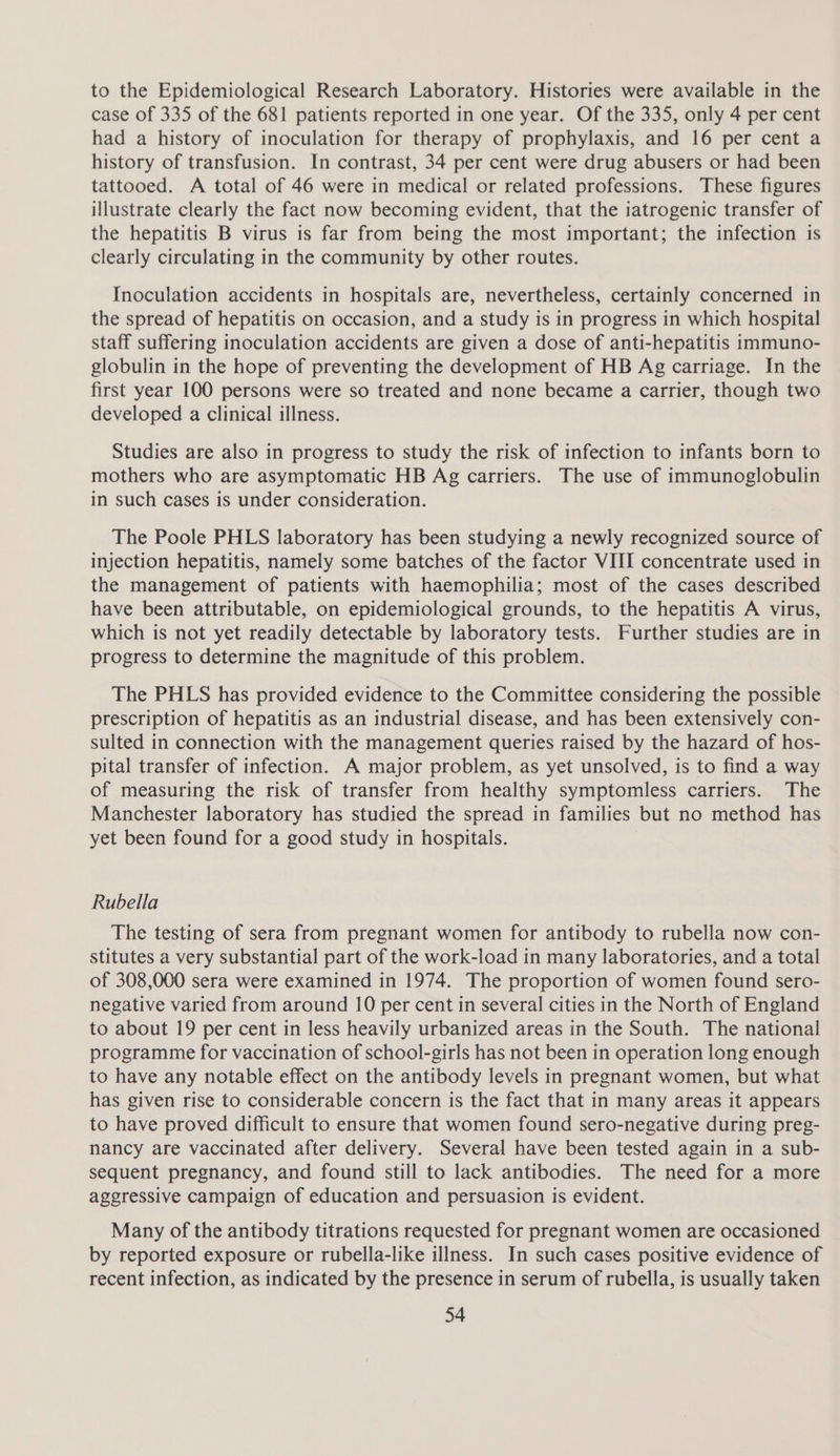 to the Epidemiological Research Laboratory. Histories were available in the case of 335 of the 681 patients reported in one year. Of the 335, only 4 per cent had a history of inoculation for therapy of prophylaxis, and 16 per cent a history of transfusion. In contrast, 34 per cent were drug abusers or had been tattooed. A total of 46 were in medical or related professions. These figures illustrate clearly the fact now becoming evident, that the iatrogenic transfer of the hepatitis B virus is far from being the most important; the infection is clearly circulating in the community by other routes. Inoculation accidents in hospitals are, nevertheless, certainly concerned in the spread of hepatitis on occasion, and a study is in progress in which hospital staff suffering inoculation accidents are given a dose of anti-hepatitis immuno- globulin in the hope of preventing the development of HB Ag carriage. In the first year 100 persons were so treated and none became a carrier, though two developed a clinical illness. Studies are also in progress to study the risk of infection to infants born to mothers who are asymptomatic HB Ag carriers. The use of immunoglobulin in such cases is under consideration. The Poole PHLS laboratory has been studying a newly recognized source of injection hepatitis, namely some batches of the factor VIII concentrate used in the management of patients with haemophilia; most of the cases described have been attributable, on epidemiological grounds, to the hepatitis A virus, which is not yet readily detectable by laboratory tests. Further studies are in progress to determine the magnitude of this problem. The PHLS has provided evidence to the Committee considering the possible prescription of hepatitis as an industrial disease, and has been extensively con- sulted in connection with the management queries raised by the hazard of hos- pital transfer of infection. A major problem, as yet unsolved, is to find a way of measuring the risk of transfer from healthy symptomless carriers. The Manchester laboratory has studied the spread in families but no method has yet been found for a good study in hospitals. Rubella The testing of sera from pregnant women for antibody to rubella now con- stitutes a very substantial part of the work-load in many laboratories, and a total of 308,000 sera were examined in 1974. The proportion of women found sero- negative varied from around 10 per cent in several cities in the North of England to about 19 per cent in less heavily urbanized areas in the South. The national programme for vaccination of school-girls has not been in operation long enough to have any notable effect on the antibody levels in pregnant women, but what has given rise to considerable concern is the fact that in many areas it appears to have proved difficult to ensure that women found sero-negative during preg- nancy are vaccinated after delivery. Several have been tested again in a sub- sequent pregnancy, and found still to lack antibodies. The need for a more aggressive campaign of education and persuasion is evident. Many of the antibody titrations requested for pregnant women are occasioned by reported exposure or rubella-like illness. In such cases positive evidence of recent infection, as indicated by the presence in serum of rubella, is usually taken