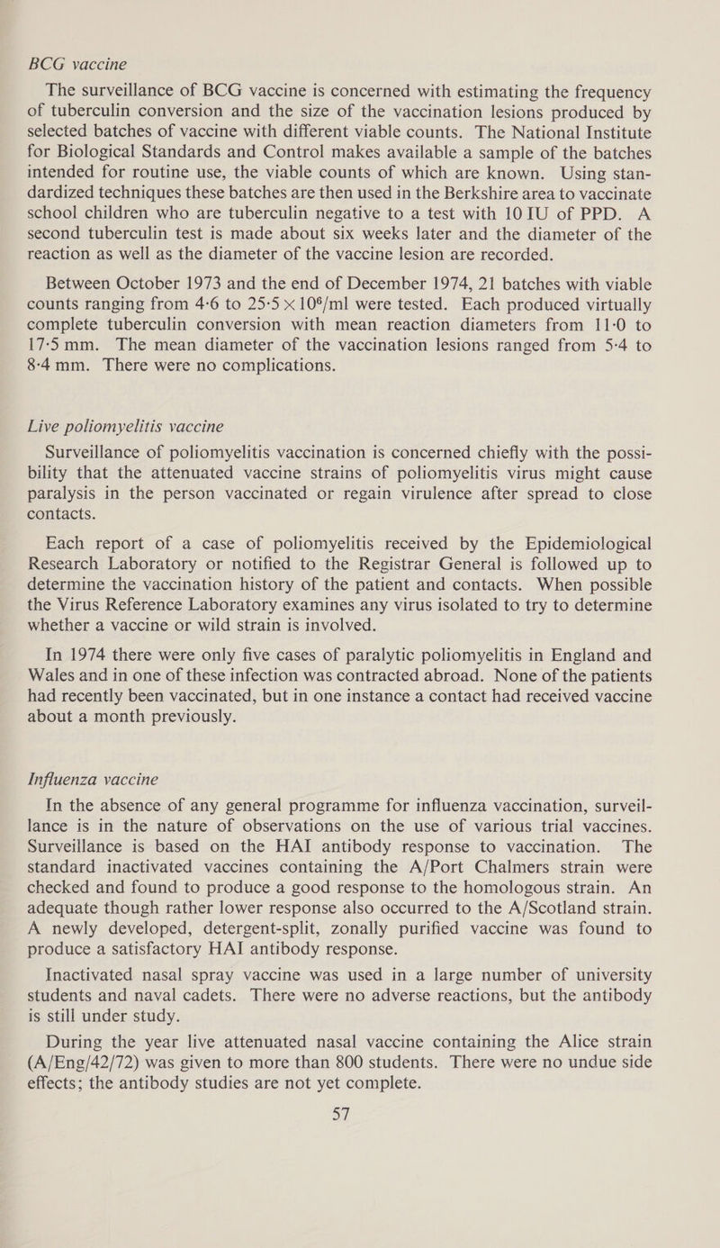 BCG vaccine The surveillance of BCG vaccine is concerned with estimating the frequency of tuberculin conversion and the size of the vaccination lesions produced by selected batches of vaccine with different viable counts. The National Institute for Biological Standards and Control makes available a sample of the batches intended for routine use, the viable counts of which are known. Using stan- dardized techniques these batches are then used in the Berkshire area to vaccinate school children who are tuberculin negative to a test with 1OTU of PPD. A second tuberculin test is made about six weeks later and the diameter of the reaction as well as the diameter of the vaccine lesion are recorded. Between October 1973 and the end of December 1974, 21 batches with viable counts ranging from 4-6 to 25-5 x 10%/ml were tested. Each produced virtually complete tuberculin conversion with mean reaction diameters from 11:0 to 17-5mm. The mean diameter of the vaccination lesions ranged from 5-4 to 8-4mm. There were no complications. Live poliomyelitis vaccine Surveillance of poliomyelitis vaccination is concerned chiefly with the possi- bility that the attenuated vaccine strains of poliomyelitis virus might cause paralysis in the person vaccinated or regain virulence after spread to close contacts. Each report of a case of poliomyelitis received by the Epidemiological Research Laboratory or notified to the Registrar General is followed up to determine the vaccination history of the patient and contacts. When possible the Virus Reference Laboratory examines any virus isolated to try to determine whether a vaccine or wild strain is involved. In 1974 there were only five cases of paralytic poliomyelitis in England and Wales and in one of these infection was contracted abroad. None of the patients had recently been vaccinated, but in one instance a contact had received vaccine about a month previously. Influenza vaccine In the absence of any general programme for influenza vaccination, surveil- lance is in the nature of observations on the use of various trial vaccines. Surveillance is based on the HAI antibody response to vaccination. The standard inactivated vaccines containing the A/Port Chalmers strain were checked and found to produce a good response to the homologous strain. An adequate though rather lower response also occurred to the A/Scotland strain. A newly developed, detergent-split, zonally purified vaccine was found to produce a satisfactory HAI antibody response. Inactivated nasal spray vaccine was used in a large number of university students and naval cadets. There were no adverse reactions, but the antibody is still under study. During the year live attenuated nasal vaccine containing the Alice strain (A/Eng/42/72) was given to more than 800 students. There were no undue side effects; the antibody studies are not yet complete. S|