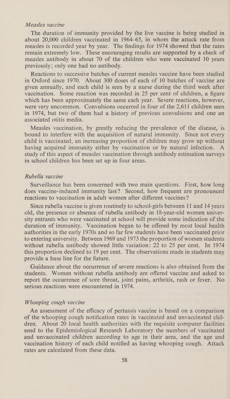 Measles vaccine The duration of immunity provided by the live vaccine is being studied in about 20,000 children vaccinated in 1964-65, in whom the attack rate from measles is recorded year by year. The findings for 1974 showed that the rates remain extremely low. These encouraging results are supported by a check of measles antibody in about 70 of the children who were vaccinated 10 years previously; only one had no antibody. Reactions to successive batches of current measles vaccine have been studied in Oxford since 1970. About 300 doses of each of 10 batches of vaccine are given annually, and each child is seen by a nurse during the third week after vaccination. Some reaction was recorded in 25 per cent of children, a figure which has been approximately the same each year. Severe reactions, however, were very uncommon. Convulsions occurred in four of the 2,611 children seen in 1974, but two of them had a history of previous convulsions and one an associated otitis media. Measles vaccination, by greatly reducing the prevalence of the disease, is bound to interfere with the acquisition of natural immunity. Since not every child is vaccinated, an increasing proportion of children may grow up without having acquired immunity either by vaccination or by natural infection. A study of this aspect of measles vaccination through antibody estimation surveys in school children has been set up in four areas. Rubella vaccine Surveillance has been concerned with two main questions. First, how long does vaccine-induced immunity last? Second, how frequent are pronounced reactions to vaccination in adult women after different vaccines? Since rubella vaccine is given routinely to school-girls between 11 and 14 years old, the presence or absence of rubella antibody in 18-year-old women univer- sity entrants who were vaccinated at school will provide some indication of the duration of immunity. Vaccination began to be offered by most local health authorities in the early 1970s and so far few students have been vaccinated prior to entering university. Between 1969 and 1973 the proportion of women students without rubella antibody showed little variation: 22 to 25 per cent. In 1974 this proportion declined to 19 per cent. The observations made in students may provide a base line for the future. Guidance about the occurrence of severe reactions is also obtained from the students. Women without rubella antibody are offered vaccine and asked to report the occurrence of sore throat, joint pains, arthritis, rash or fever. No serious reactions were encountered in 1974. Whooping cough vaccine An assessment of the efficacy of pertussis vaccine is based on a comparison of the whooping cough notification rates in vaccinated and unvaccinated chil- dren. About 20 local health authorities with the requisite computer facilities send to the Epidemiological Research Laboratory the numbers of vaccinated and unvaccinated children according to age in their area, and the age and vaccination history of each child notified as having whooping cough. Attack rates are calculated from these data.