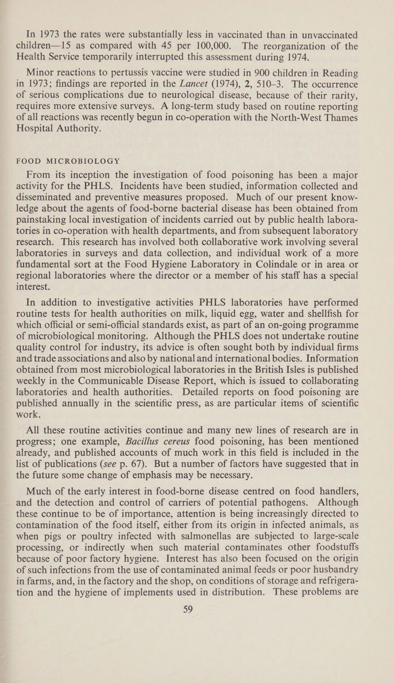 In 1973 the rates were substantially less in vaccinated than in unvaccinated children—15 as compared with 45 per 100,000. The reorganization of the Health Service temporarily interrupted this assessment during 1974. Minor reactions to pertussis vaccine were studied in 900 children in Reading in 1973; findings are reported in the Lancet (1974), 2, 510-3. The occurrence of serious complications due to neurological disease, because of their rarity, requires more extensive surveys. A long-term study based on routine reporting of all reactions was recently begun in co-operation with the North-West Thames Hospital Authority. FOOD MICROBIOLOGY From its inception the investigation of food poisoning has been a major activity for the PHLS. Incidents have been studied, information collected and disseminated and preventive measures proposed. Much of our present know- ledge about the agents of food-borne bacterial disease has been obtained from painstaking local investigation of incidents carried out by public health labora- tories in co-operation with health departments, and from subsequent laboratory research. This research has involved both collaborative work involving several laboratories in surveys and data collection, and individual work of a more fundamental sort at the Food Hygiene Laboratory in Colindale or in area or regional laboratories where the director or a member of his staff has a special interest. In addition to investigative activities PHLS laboratories have performed routine tests for health authorities on milk, liquid egg, water and shellfish for which official or semi-official standards exist, as part of an on-going programme of microbiological monitoring. Although the PHLS does not undertake routine quality control for industry, its advice is often sought both by individual firms and trade associations and also by national and international bodies. Information obtained from most microbiological laboratories in the British Isles is published weekly in the Communicable Disease Report, which is issued to collaborating laboratories and health authorities. Detailed reports on food poisoning are published annually in the scientific press, as are particular items of scientific work. All these routine activities continue and many new lines of research are in progress; one example, Bacillus cereus food poisoning, has been mentioned already, and published accounts of much work in this field is included in the list of publications (see p. 67). But a number of factors have suggested that in the future some change of emphasis may be necessary. Much of the early interest in food-borne disease centred on food handlers, and the detection and control of carriers of potential pathogens. Although these continue to be of importance, attention is being increasingly directed to contamination of the food itself, either from its origin in infected animals, as when pigs or poultry infected with salmonellas are subjected to large-scale processing, or indirectly when such material contaminates other foodstuffs because of poor factory hygiene. Interest has also been focused on the origin of such infections from the use of contaminated animal feeds or poor husbandry in farms, and, in the factory and the shop, on conditions of storage and refrigera- tion and the hygiene of implements used in distribution. These problems are