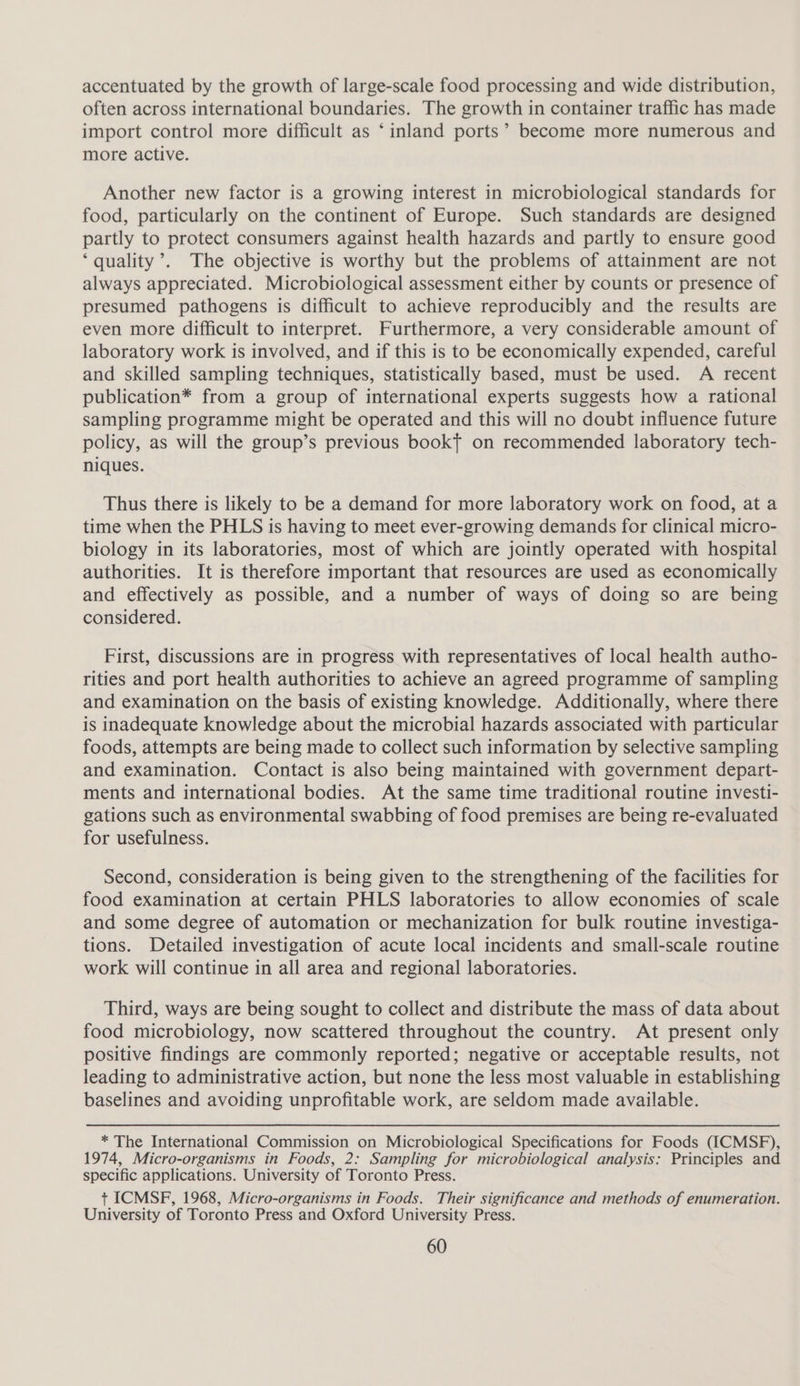 accentuated by the growth of large-scale food processing and wide distribution, often across international boundaries. The growth in container traffic has made import control more difficult as ‘inland ports’ become more numerous and more active. Another new factor is a growing interest in microbiological standards for food, particularly on the continent of Europe. Such standards are designed partly to protect consumers against health hazards and partly to ensure good ‘quality ’. The objective is worthy but the problems of attainment are not always appreciated. Microbiological assessment either by counts or presence of presumed pathogens is difficult to achieve reproducibly and the results are even more difficult to interpret. Furthermore, a very considerable amount of laboratory work is involved, and if this is to be economically expended, careful and skilled sampling techniques, statistically based, must be used. A recent publication* from a group of international experts suggests how a rational sampling programme might be operated and this will no doubt influence future policy, as will the group’s previous bookt on recommended laboratory tech- niques. Thus there is likely to be a demand for more laboratory work on food, at a time when the PHLS is having to meet ever-growing demands for clinical micro- biology in its laboratories, most of which are jointly operated with hospital authorities. It is therefore important that resources are used as economically and effectively as possible, and a number of ways of doing so are being considered. First, discussions are in progress with representatives of local health autho- rities and port health authorities to achieve an agreed programme of sampling and examination on the basis of existing knowledge. Additionally, where there is inadequate knowledge about the microbial hazards associated with particular foods, attempts are being made to collect such information by selective sampling and examination. Contact is also being maintained with government depart- ments and international bodies. At the same time traditional routine investi- gations such as environmental swabbing of food premises are being re-evaluated for usefulness. Second, consideration is being given to the strengthening of the facilities for food examination at certain PHLS laboratories to allow economies of scale and some degree of automation or mechanization for bulk routine investiga- tions. Detailed investigation of acute local incidents and small-scale routine work will continue in all area and regional laboratories. Third, ways are being sought to collect and distribute the mass of data about food microbiology, now scattered throughout the country. At present only positive findings are commonly reported; negative or acceptable results, not leading to administrative action, but none the less most valuable in establishing baselines and avoiding unprofitable work, are seldom made available. * The International Commission on Microbiological Specifications for Foods (ICMSF), 1974, Micro-organisms in Foods, 2: Sampling for microbiological analysis: Principles and specific applications. University of Toronto Press. +t ICMSF, 1968, Micro-organisms in Foods. Their significance and methods of enumeration. University of Toronto Press and Oxford University Press.