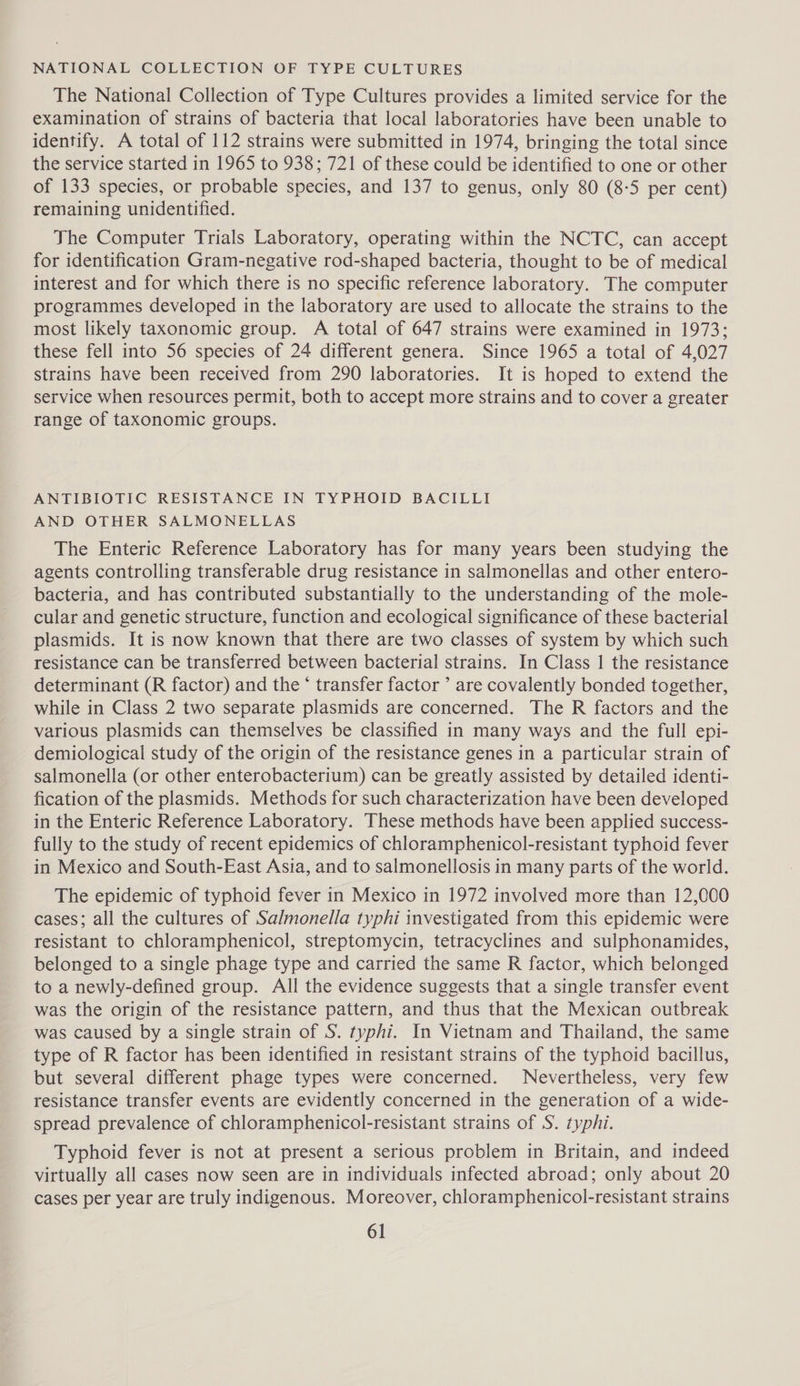 NATIONAL COLLECTION OF TYPE CULTURES The National Collection of Type Cultures provides a limited service for the examination of strains of bacteria that local laboratories have been unable to identify. A total of 112 strains were submitted in 1974, bringing the total since the service started in 1965 to 938; 721 of these could be identified to one or other of 133 species, or probable species, and 137 to genus, only 80 (8-5 per cent) remaining unidentified. The Computer Trials Laboratory, operating within the NCTC, can accept for identification Gram-negative rod-shaped bacteria, thought to be of medical interest and for which there is no specific reference laboratory. The computer programmes developed in the laboratory are used to allocate the strains to the most likely taxonomic group. A total of 647 strains were examined in 1973; these fell into 56 species of 24 different genera. Since 1965 a total of 4,027 strains have been received from 290 laboratories. It is hoped to extend the service when resources permit, both to accept more strains and to cover a greater range of taxonomic groups. ANTIBIOTIC RESISTANCE IN TYPHOID BACILLI AND OTHER SALMONELLAS The Enteric Reference Laboratory has for many years been studying the agents controlling transferable drug resistance in salmonellas and other entero- bacteria, and has contributed substantially to the understanding of the mole- cular and genetic structure, function and ecological significance of these bacterial plasmids. It is now known that there are two classes of system by which such resistance can be transferred between bacterial strains. In Class 1 the resistance determinant (R factor) and the * transfer factor ’ are covalently bonded together, while in Class 2 two separate plasmids are concerned. The R factors and the various plasmids can themselves be classified in many ways and the full epi- demiological study of the origin of the resistance genes in a particular strain of salmonella (or other enterobacterium) can be greatly assisted by detailed identi- fication of the plasmids. Methods for such characterization have been developed in the Enteric Reference Laboratory. These methods have been applied success- fully to the study of recent epidemics of chloramphenicol-resistant typhoid fever in Mexico and South-East Asia, and to salmonellosis in many parts of the world. The epidemic of typhoid fever in Mexico in 1972 involved more than 12,000 cases; all the cultures of Salmonella typhi investigated from this epidemic were resistant to chloramphenicol, streptomycin, tetracyclines and sulphonamides, belonged to a single phage type and carried the same R factor, which belonged to a newly-defined group. All the evidence suggests that a single transfer event was the origin of the resistance pattern, and thus that the Mexican outbreak was caused by a single strain of S. typhi. In Vietnam and Thailand, the same type of R factor has been identified in resistant strains of the typhoid bacillus, but several different phage types were concerned. Nevertheless, very few resistance transfer events are evidently concerned in the generation of a wide- spread prevalence of chloramphenicol-resistant strains of S. typhi. Typhoid fever is not at present a serious problem in Britain, and indeed virtually all cases now seen are in individuals infected abroad; only about 20 cases per year are truly indigenous. Moreover, chloramphenicol-resistant strains