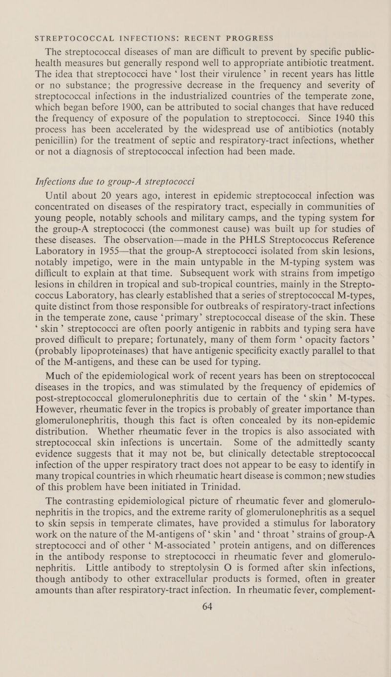 STREPTOCOCCAL INFECTIONS: RECENT PROGRESS The streptococcal diseases of man are difficult to prevent by specific public- health measures but generally respond well to appropriate antibiotic treatment. The idea that streptococci have * lost their virulence’ in recent years has little or no substance; the progressive decrease in the frequency and severity of streptococcal infections in the industrialized countries of the temperate zone, which began before 1900, can be attributed to social changes that have reduced the frequency of exposure of the population to streptococci. Since 1940 this process has been accelerated by the widespread use of antibiotics (notably penicillin) for the treatment of septic and respiratory-tract infections, whether or not a diagnosis of streptococcal infection had been made. Infections due to group-A streptococci Until about 20 years ago, interest in epidemic streptococcal infection was concentrated on diseases of the respiratory tract, especially in communities of young people, notably schools and military camps, and the typing system for the group-A streptococci (the commonest cause) was built up for studies of these diseases. The observation—made in the PHLS Streptococcus Reference Laboratory in 1955—that the group-A streptococci isolated from skin lesions, notably impetigo, were in the main untypable in the M-typing system was difficult to explain at that time. Subsequent work with strains from impetigo lesions in children in tropical and sub-tropical countries, mainly in the Strepto- coccus Laboratory, has clearly established that a series of streptococcal M-types, quite distinct from those responsible for outbreaks of respiratory-tract infections in the temperate zone, cause ‘primary’ streptococcal disease of the skin. These ‘skin’ streptococci are often poorly antigenic in rabbits and typing sera have proved difficult to prepare; fortunately, many of them form ‘ opacity factors ’ (probably lipoproteinases) that have antigenic specificity exactly parallel to that of the M-antigens, and these can be used for typing. Much of the epidemiological work of recent years has been on streptococcal diseases in the tropics, and was stimulated by the frequency of epidemics of post-streptococcal glomerulonephritis due to certain of the ‘skin’ M-types. However, rheumatic fever in the tropics is probably of greater importance than glomerulonephritis, though this fact is often concealed by its non-epidemic distribution. Whether rheumatic fever in the tropics is also associated with streptococcal skin infections is uncertain. Some of the admittedly scanty evidence suggests that it may not be, but clinically detectable streptococcal infection of the upper respiratory tract does not appear to be easy to identify in many tropical countries in which rheumatic heart disease is common; new studies of this problem have been initiated in Trinidad. The contrasting epidemiological picture of rheumatic fever and glomerulo- nephritis in the tropics, and the extreme rarity of glomerulonephritis as a sequel to skin sepsis in temperate climates, have provided a stimulus for laboratory work on the nature of the M-antigens of ‘ skin’ and ‘ throat’ strains of group-A streptococci and of other ‘ M-associated ’ protein antigens, and on differences in the antibody response to streptococci in rheumatic fever and glomerulo- nephritis. Little antibody to streptolysin O is formed after skin infections, though antibody to other extracellular products is formed, often in greater amounts than after respiratory-tract infection. In rheumatic fever, complement-