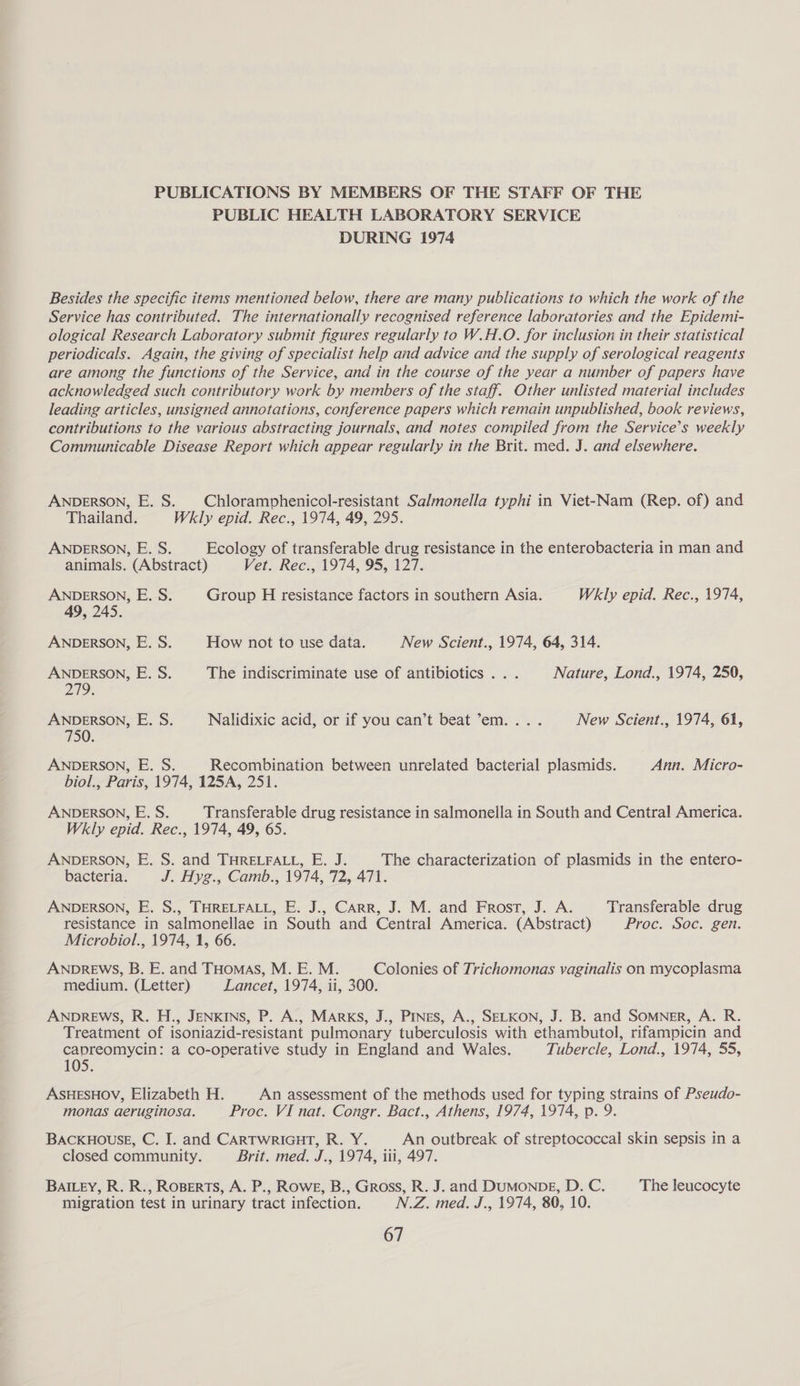 PUBLICATIONS BY MEMBERS OF THE STAFF OF THE PUBLIC HEALTH LABORATORY SERVICE DURING 1974 Besides the specific items mentioned below, there are many publications to which the work of the Service has contributed. The internationally recognised reference laboratories and the Epidemi- ological Research Laboratory submit figures regularly to W.H.O. for inclusion in their statistical periodicals. Again, the giving of specialist help and advice and the supply of serological reagents are among the functions of the Service, and in the course of the year a number of papers have acknowledged such contributory work by members of the staff. Other unlisted material includes leading articles, unsigned annotations, conference papers which remain unpublished, book reviews, contributions to the various abstracting journals, and notes compiled from the Service’s weekly Communicable Disease Report which appear regularly in the Brit. med. J. and elsewhere. ANDERSON, E. S. Chloramphenicol-resistant Salmonella typhi in Viet-Nam (Rep. of) and Thailand. Wkly epid. Rec., 1974, 49, 295. ANDERSON, E. S. Ecology of transferable drug resistance in the enterobacteria in man and animals. (Abstract) Vet. Rec., 1974, 95, 127. ANDERSON, E. S. Group H resistance factors in southern Asia. Wkly epid. Rec., 1974, 49, 245. ANDERSON, E. S. How not to use data. New Scient., 1974, 64, 314. ANDERSON, E. S. The indiscriminate use of antibiotics ... Nature, Lond., 1974, 250, 279: ANDERSON, E. S. Nalidixic acid, or if you can’t beat ’em.... New Scient., 1974, 61, 750. ANDERSON, E. S. Recombination between unrelated bacterial plasmids. Ann. Micro- biol., Paris, 1974, 125A, 251. ANDERSON, E. S. Transferable drug resistance in salmonella in South and Central America. Wkly epid. Rec., 1974, 49, 65. ANDERSON, E. S. and THRELFALL, E. J. The characterization of plasmids in the entero- bacteria. J. Hyg., Camb., 1974, 72,-471. ANDERSON, E. S., THRELFALL, E. J., CARR, J. M. and Frost, J. A. Transferable drug resistance in salmonellae in South and Central America. (Abstract) Proc. Soc. gen. Microbiol., 1974, 1, 66. ANDREWS, B. E. and THomas, M. E. M. Colonies of Trichomonas vaginalis on mycoplasma medium. (Letter) Lancet, 1974, ii, 300. ANDREWS, R. H., JENKINS, P. A., MARKS, J., Pines, A., SELKON, J. B. and Somner, A. R. Treatment of isoniazid-resistant pulmonary tuberculosis with ethambutol, rifampicin and capreomycin: a co-operative study in England and Wales. Tubercle, Lond., 1974, 55, 105. ASHESHOV, Elizabeth H. An assessment of the methods used for typing strains of Pseudo- monas aeruginosa. Proc. VI nat. Congr. Bact., Athens, 1974, 1974, p. 9. BACKHOUSE, C. I. and CARTWRIGHT, R. Y. An outbreak of streptococcal skin sepsis in a closed community. Brit. med. J., 1974, iti, 497. BAILEY, R. R., ROBERTS, A. P., ROWE, B., Gross, R. J. and DUMONDE, D. C. The leucocyte migration test in urinary tract infection. N.Z. med. J., 1974, 80, 10.