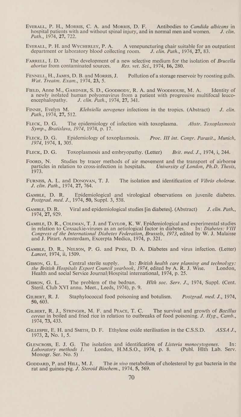 EVERALL, P. H., Morris, C. A. and Morris, D. F. Antibodies to Candida albicans in hospital patients with and without spinal injury, and in normal men and women. J. clin. Path., 1974, 27, 722. EVERALL, P. H. and WYcCHERLEY, P. A. A venepuncturing chair suitable for an outpatient department or laboratory blood collecting room. J. clin, Path. 1974, 27, 83; FARRELL, I. D. The development of a new selective medium for the isolation of Brucella abortus from contaminated sources. Res. vet. Sci., 1974, 16, 280. FENNELL, H., JAMES, D. B. and Morris, J. Pollution of a storage reservoir by roosting gulls. Wat. Treatm. Exam., 1974, 23, 5. FreLp, Anne M., GARDNER, S. D., GoopBopy, R. A. and WoopHousg, M. A. Identity of a newly isolated human polyomavirus from a patient with progressive multifocal leuco- encephalopathy. J. clin. Path., 1974; 27, 341. FINNIE, Evelyn M. Klebsiella aerogenes infections in the tropics. (Abstract) J-clin. Path., 1974, 27, 512. FLECK, D. G. The epidemiology of infection with toxoplasma. Abstr. Toxoplasmosis Symp., Bratislava, 1974, 1974, p. 17. FLeEcK, D. G. Epidemiology of toxoplasmosis. Proc. III int. Congr. Parasit., Munich, 1974, 1974, 1, 305. FLeEck, D. G. Toxoplasmosis and embryopathy. (Letter) Brit. med. J., 1974, i, 244. Foorp, N. Studies by tracer methods of air movement and the transport of airborne particles in relation to cross-infection in hospitals. University of London, Ph.D. Thesis, 1973. Furniss, A. L. and DONovAN, T. J. The isolation and identification of Vibrio cholerae. J. cline Path... 1974, 27, 764. GAMBLE, D. R. Epidemiological.and virological observations on juvenile diabetes. Postgrad. med. J., 1974, 50, Suppl. 3, 538. GAMBLE, D. R. Viral and epidemiological studies [in diabetes]. (Abstract) J. clin. Path., 1974, 27, 929. GAMBLE, D. R., COLEMAN, T. J. and TAYLor, K. W. Epidemiological and experimental studies in relation to Coxsackie-viruses as an aetiological factor in diabetes. In: Diabetes: VIIT Congress of the International Diabetes Federation, Brussels, 1973, edited by W. J. Malaisse and J. Pirart. Amsterdam, Excerpta Medica, 1974, p. 321. GAMBLE, D. R., NELSON, P. G. and Pyke, D. A. Diabetes and virus infection. (Letter) Lancet, 1974, ii, 1509. GIBSON, G. L. Central sterile supply. In: British health care planning and technology: the British Hospitals Export Council yearbook, 1974, edited by A. R. J. Wise. London, Health and social Service Journal/Hospital international, 1974, p. 25. GiBson, G. L. The problem of the bedpan. Hlth soc. Serv. J., 1974, Suppl. (Cent. Steril. Club XVI annu. Meet., Leeds, 1974), p. 9. GILBERT, R. J. Staphylococcal food poisoning and botulism. Postgrad. med. J., 1974, 50, 603. GILBERT, R. J., STRINGER, M. F. and PEeAcE, T. C. The survival and growth of Bacillus cereus in boiled and fried rice in relation to outbreaks of food poisoning. J. Hyg., Camb., 1974, 73, 433. GILLESPIE, E. H. and Smiru, D. F. Ethylene oxide sterilisation in the C.S.S.D. ASSA J., 1973, 2, No. 1, 5. GLencross, E. J. G. The isolation and identification of Listeria monocytogenes. at; Laboratory methods 1. London, H.M.S.O., 1974, p. 8. (Publ. Hith Lab. Serv. Monogr. Ser. No. 5) GODDARD, P. and HILL, M. J. The in vivo metabolism of cholesterol by gut bacteria in the rat and guinea-pig. J. Steroid Biochem., 1974, 5, 569.