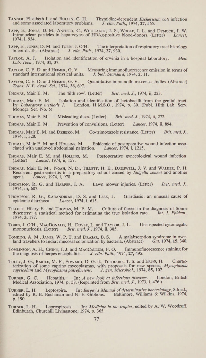 TANNER, Elizabeth I. and BULLIN, C. H. Thymidine-dependent Escherichia coli infection and some associated laboratory problems. J. clin. Path., 1974, 27, 565. Tapp, E., Jones, D. M., ANFIELD, C., WHITTAKER, J. S., Woor, I. L. and Dymock, I. W. Intranuclear particles in hepatocytes of HBAg-positive blood-donors. (Letter) Lancet, 1974, i, 934. Tapp, E., Jones, D. M. and Tosin, J. O’H. The interpretation of respiratory tract histology in cot deaths. (Abstract) J. clin. Path., 1974, 27, 930. TAYLOR, A. J. Isolation and identification of erwinia in a hospital laboratory. Med. Lab. Tech., 1974, 31, 37. TAYLOR, C. E. D. and Hemmer, G. V. Measuring immunofluorescence emission in terms of standard international physical units. J. biol. Standard, 1974, 2, 11. TAYLor, C. E. D. and Hemmer, G. V. Quantitative immunofluorescence studies. (Abstract) Trans. N.Y. Acad. Sci., 1974, 36, 697. THomaS, Mair E. M. The ‘filth row’. (Letter) Brit. med. J., 1974, ii, 223. THOMAS, Mair E. M. Isolation and identification of lactobacilli from the genital tract. In: Laboratory methods 1. London, H.M.S.O., 1974, p. 30. (Publ. Hith Lab. Serv. Monogr. Ser. No. 5) THOMAS, Mair E. M. Misleading discs. (Letter) Brit. med. J., 1974, ii, 272. THOMAS, Mair E. M. Prevention of convulsions. (Letter) Lancet, 1974, ii, 894. THOMAS, Mair E. M. and Dzigsxo, M. Co-trimoxazole resistance. (Letter) Brit. med. J., 1974, i, 328. THomas, Mair E. M. and HOo.uins, M. Epidemic of postoperative wound infection asso- ciated with ungloved abdominal palpation. Lancet, 1974, i, 1215. THoMAS, Mair E. M. and Ho. tins, M. Postoperative gynecological wound infection. (Letter) Lancet, 1974, ii, 157. THomas, Mair E. M., Noa, N. D., TuLtett, H. E., DADSWELL, J. V. and WALKER, P. H. Recurrent gastroenteritis in a preparatory school caused by Shigella sonnei and another agent. Lancet, 1974, i, 978. THOMPSON, R. G. and Harper, I. A. Lawn mower injuries. (Letter) Brit. med. J., 1974, iii, 687. THOMPSON, R. G., KARANDIKAR, D. S. and LEEK, J. Giardiasis: an unusual cause of epidemic diarrhoea. Lancet, 1974, i, 615. TiILLeTT, Hilary E. and THomas, M. E. M. Culture of faeces in the diagnosis of Sonne dysentery: a statistical method for estimating the true isolation rate. Int. J. Epidem., 1974, 3, 177. TOBIN, J. O'H., MACDONALD, H., DoyLe, L. and TAyLor, J. L. Unsuspected cytomegalic mononucleosis. (Letter) Brit. med. J., 1974, ii, 385. TOMKINS, A. M., JAMES, W. P. T. and Drasar, B. S. A malabsorption syndrome in over- land travellers to India: mucosal colonization by bacteria. (Abstract) Gut. 1974, 15, 340. TOMLINSON, A. H., CHINN, I. J. and MACCALLUM, F. O. Immunofluorescence staining for the diagnosis of herpes encephalitis. J. clin. Path., 1974, 27, 495. TULLY, J. G., BARILE, M. F., EDwARD, D. G. ff., THEoporE, T. S. and ERN@, H. Charac- terization of some caprine mycoplasmas, with proposals for new species, Mycoplasma capricolum and Mycoplasma putrefaciens. J. gen. Microbiol., 1974, 85, 102. TURNER, G. C. Hepatitis. In: A new look at infectious diseases. _ London, British Medical Association, 1974, p. 58. (Reprinted from Brit. med. J., 1973, i. 476.) TURNER, L. H. Leptospira. In: Bergey’s Manual of determinative bacteriology, 8th ed., edited by R. E. Buchanan and N. E. Gibbons. Baltimore, Williams & Wilkins, 1974, p. 190. TURNER, L. H. Leprospirosis. In: Medicine in the tropics, edited by A. W. Woodruff. Edinburgh, Churchill Livingstone, 1974, p. 365. 16