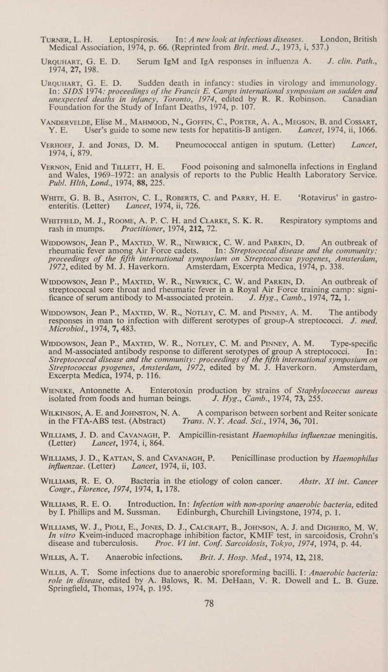 TURNER, L. H. Leptospirosis. In: A new look at infectious diseases. London, British Medical Association, 1974, p. 66. (Reprinted from Brit. med. J., 1973, 1, 537.) URQUHART, G. E. D. Serum IgM and IgA responses in influenza A. J. clin: Path, 1974, 27, 198. URQUHART, G. E. D. Sudden death in infancy: studies in virology and immunology. In: SIDS 1974: proceedings of the Francis E. Camps international symposium on sudden and unexpected deaths in infancy, Toronto, 1974, edited by R. R. Robinson. Canadian Foundation for the Study of Infant Deaths, 1974, p. 107. VANDERVELDE, Elise M., MAHMOOD, N., GOFFIN, C., PORTER, A. A., MEGSON, B. and CossArRT, Y¥; E; User’s guide to some new tests for hepatitis-B antigen. Lancet, 1974, ii, 1066. VERHOEF, J. and JONES, D. M. Pneumococcal antigen in sputum. (Letter) Lancet, 1974, i, 879. VERNON, Enid and TiLcett, H. E. Food poisoning and salmonella infections in England and Wales, 1969-1972: an analysis of reports to the Public Health Laboratory Service. Publ. HIth, Lond., 1974, 88, 225. Waite, G. B. B., ASHTON, C. I., ROBERTS, C. and Parry, H. E. ‘Rotavirus’ in gastro- enteritis. (Letter) Lancet, 1974, ii, 726. WHITFIELD, M. J., Roome, A. P. C. H. and CLarkg, S. K. R. Respiratory symptoms and rash in mumps. Practitioner, 1974, 212, 72. WIDDowSsOoN, Jean P., MAxTED, W. R., Newrick, C. W. and PARKIN, D. An outbreak of rheumatic fever among Air Force cadets. In: Streptococcal disease and the community: proceedings of the fifth international symposium on Streptococcus pyogenes, Amsterdam, 1972, edited by M. J. Haverkorn. Amsterdam, Excerpta Medica, 1974, p. 338 WIDDOWSON, Jean P., MAXTED, W. R., Newrick, C. W. and PARKIN, D. An outbreak of streptococcal sore throat and rheumatic fever in a Royal Air Force training camp: signi- ficance of serum antibody to M-associated protein. J: Hyg., Camb,, 1974; 721. WIDpDowSON, Jean P., MAXTED, W. R., NotLey, C. M. and Pinney, A. M. The antibody responses in man to infection with different serotypes of group-A streptococci. J. med. Microbiol., 1974, 7, 483. WIDpDowson, Jean P., MAxTED, W. R., NoTLey, C. M. and PINNEy, A. M. Type-specific and M-associated antibody response to different serotypes of group A streptococci. In: Streptococcal disease and the community: proceedings of the fifth international symposium on Streptococcus pyogenes, Amsterdam, 1972, edited by M. J. Haverkorn. Amsterdam, Excerpta Medica, 1974, p. 116. WIENEKE, Antonnette A. Enterotoxin production by strains of Staphylococcus aureus isolated from foods and human beings. J. Hyg., Camb., 1974, 73, 255. WILKINSON, A. E. and JOHNSTON, N. A. A comparison between sorbent and Reiter sonicate in the FTA-ABS test. (Abstract) Trans. N.Y. Acad. Sci., 1974, 36, 701. WILLIAMS, J. D. and CAVANAGH, P. Ampicillin-resistant Haemophilus influenzae meningitis. (Letter) Lancet, 1974, i, 864. WILLIAMS, J. D., KATTAN, S. and CAVANAGH, P. Penicillinase production by Haemophilus influenzae. (Letter) Lancet, 1974, ii, 103. WILLIAMS, R. E. O. Bacteria in the etiology of colon cancer. Abstr. XI int. Cancer Congr., Florence, 1974, 1974, 1, 178. WILLIAMS, R. E. O. Introduction. In: Infection with non-sporing anaerobic bacteria, edited by I. Phillips and M. Sussman. Edinburgh, Churchill Livingstone, 1974, p. 1. WILLIAMS, W. J., Provt, E., Jones, D. J., CALCRAFT, B., JOHNSON, A. J. and DIGHERO, M. W. In vitro Kveim-induced macrophage inhibition factor, KMIF ‘test, in sarcoidosis, Crohn’ S disease and tuberculosis. Proc. VI int. Conf. Sarcoidosis, Tokyo, 1974, 1974, p. 44. WILLIS, A. T. Anaerobic infections. Brit. J. Hosp. Med., 1974, 12, 218. Wi.is, A. T. Some infections due to anaerobic sporeforming bacilli. I: Anaerobic bacteria: role in disease, edited by A. Balows, R. M. DeHaan, V. R. Dowell and L. B. Guze. Springfield, Thomas, 1974, p. 195.