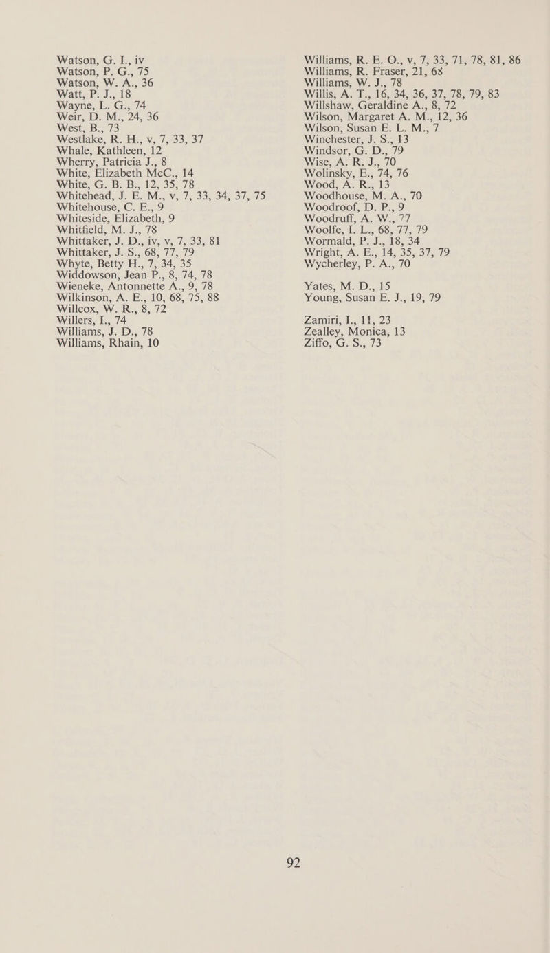 Watson, P. G., 75 Watson, W. A., 36 Watt,.P..J.,. 18 Wayne, L. G., 74 Weir, D. M., 24, 36 West, B., 73 Westlake, R. H.. v, 7, 33, 37 Whale, Kathleen, 12 Wherry, Patricia J., 8 White, Elizabeth McC., 14 White, G. B. B., 12, 35, 78 Whitehead, J. E. M., v, 7, 33, 34, 37, 75 Whitehouse, C. E., 9 Whiteside, Elizabeth, 9 Whitfield, M. J., 78 Whittaker, J. D.,,iv; Vv, 75.33; 81 Whittaker, J. S., 68, 77, 79 Whyte, Betty H., 7, 34, 35 Widdowson, Jean P., 8, 74, 78 Wieneke, Antonnette A., 9, 78 Wilkinson, A. E., 10, 68, 75, 88 Willcox, W. R., 8, 72 Willers, I., 74 Williams, J. D., 78 Williams, Rhain, 10 92 Williams, R. Fraser, 21, 63 Williams, W. J., 78 Willshaw, Geraldine A., 8, 72 Wilson, Margaret A. M., 12, 36 Wilson, Susan E. L. M., 7 Winchester, J. S., 13 Windsor, G. D., 79 Wise, A. R. J., 70 Wolinsky, E., 74, 76 Wood, A. R., 13 Woodhouse, M. A., 70 Woodroof, D. P., 9 Woodruff, A. W., 77 Woolfe, 1; ba 6377; 79 Wormald, P. J., 18, 34 Wright, A. E., 14, 35, 37, 79 Wycherley, P. A., 70 Yates, IM. D., 15 Young, Susan E. J., 19, 79 Zarairi, 1.5 11, 23 Zealley, Monica, 13 Litto, 43..5;,.73
