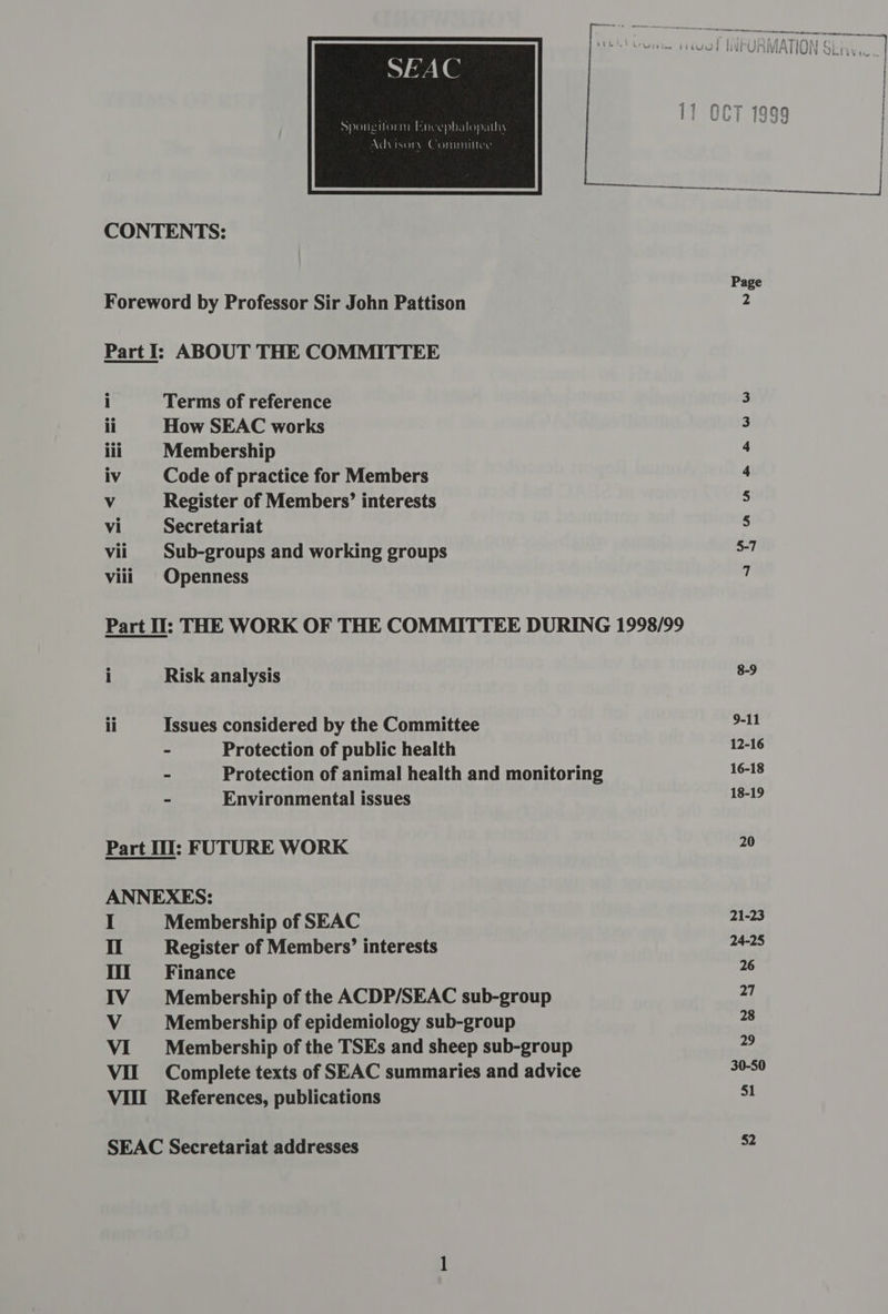 SEAC he Advisory Committee CONTENTS: Foreword by Professor Sir John Pattison Part I: ABOUT THE COMMITTEE i Terms of reference ii How SEAC works lii Membership iv Code of practice for Members Vv Register of Members’ interests Vi Secretariat vii | Sub-groups and working groups viii Openness Part Il: THE WORK OF THE COMMITTEE DURING 1998/99 i Risk analysis ii Issues considered by the Committee - Protection of public health - Protection of animal health and monitoring - Environmental issues Part Il: FUTURE WORK ANNEXES: Membership of SEAC Register of Members’ interests Finance Membership of the ACDP/SEAC sub-group Membership of epidemiology sub-group Membership of the TSEs and sheep sub-group Complete texts of SEAC summaries and advice References, publications Sgs<25H SEAC Secretariat addresses 9-11 12-16 16-18 18-19 20 21-23 24-25 26 27 28 29 30-50 51 52