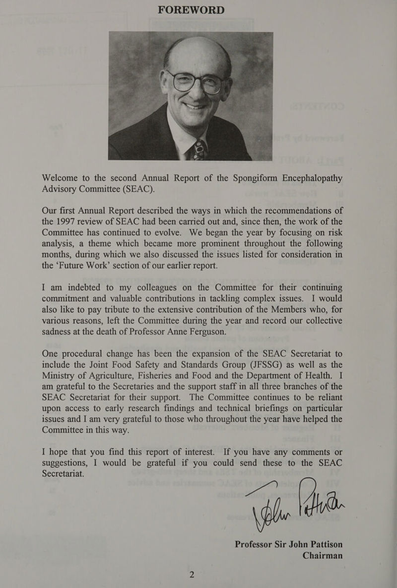 Welcome to the second Annual Report of the Spongiform Encephalopathy Advisory Committee (SEAC). Our first Annual Report described the ways in which the recommendations of the 1997 review of SEAC had been carried out and, since then, the work of the Committee has continued to evolve. We began the year by focusing on risk analysis, a theme which became more prominent throughout the following months, during which we also discussed the issues listed for consideration in the ‘Future Work’ section of our earlier report. I am indebted to my colleagues on the Committee for their continuing commitment and valuable contributions in tackling complex issues. I would also like to pay tribute to the extensive contribution of the Members who, for various reasons, left the Committee during the year and record our collective sadness at the death of Professor Anne Ferguson. One procedural change has been the expansion of the SEAC Secretariat to include the Joint Food Safety and Standards Group (JFSSG) as well as the Ministry of Agriculture, Fisheries and Food and the Department of Health. I am grateful to the Secretaries and the support staff in all three branches of the SEAC Secretariat for their support. The Committee continues to be reliant upon access to early research findings and technical briefings on particular issues and I am very grateful to those who throughout the year have helped the Committee in this way. I hope that you find this report of interest. If you have any comments or suggestions, I would be grateful if you could send these to the SEAC 2 ae Professor Sir John Pattison Chairman