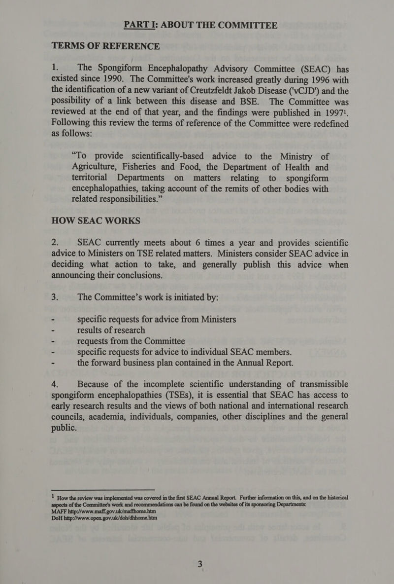 PART I: ABOUT THE COMMITTEE TERMS OF REFERENCE le The Spongiform Encephalopathy Advisory Committee (SEAC) has existed since 1990. The Committee's work increased greatly during 1996 with the identification of a new variant of Creutzfeldt Jakob Disease (‘vCJD’) and the possibility of a link between this disease and BSE. The Committee was reviewed at the end of that year, and the findings were published in 1997!. Following this review the terms of reference of the Committee were redefined as follows: “To provide scientifically-based advice to the Ministry of Agriculture, Fisheries and Food, the Department of Health and territorial Departments on matters relating to spongiform encephalopathies, taking account of the remits of other bodies with related responsibilities.” HOW SEAC WORKS 2i SEAC currently meets about 6 times a year and provides scientific advice to Ministers on TSE related matters. Ministers consider SEAC advice in deciding what action to take, and generally publish this advice when announcing their conclusions. 3. The Committee’s work is initiated by: - specific requests for advice from Ministers - results of research ~ requests from the Committee - specific requests for advice to individual SEAC members. - the forward business plan contained in the Annual Report. 4. Because of the incomplete scientific understanding of transmissible spongiform encephalopathies (TSEs), it is essential that SEAC has access to early research results and the views of both national and international research councils, academia, individuals, companies, other disciplines and the general public. 1 How the review was implemented was covered in the first SEAC Annual Report. Further information on this, and on the historical aspects of the Committee's work and recommendations can be found on the websites of its sponsoring Departments: MAFF http://www.maff. gov.uk/maffhome.htm DoH http://www.open. gov.uk/doh/dhhome.htm