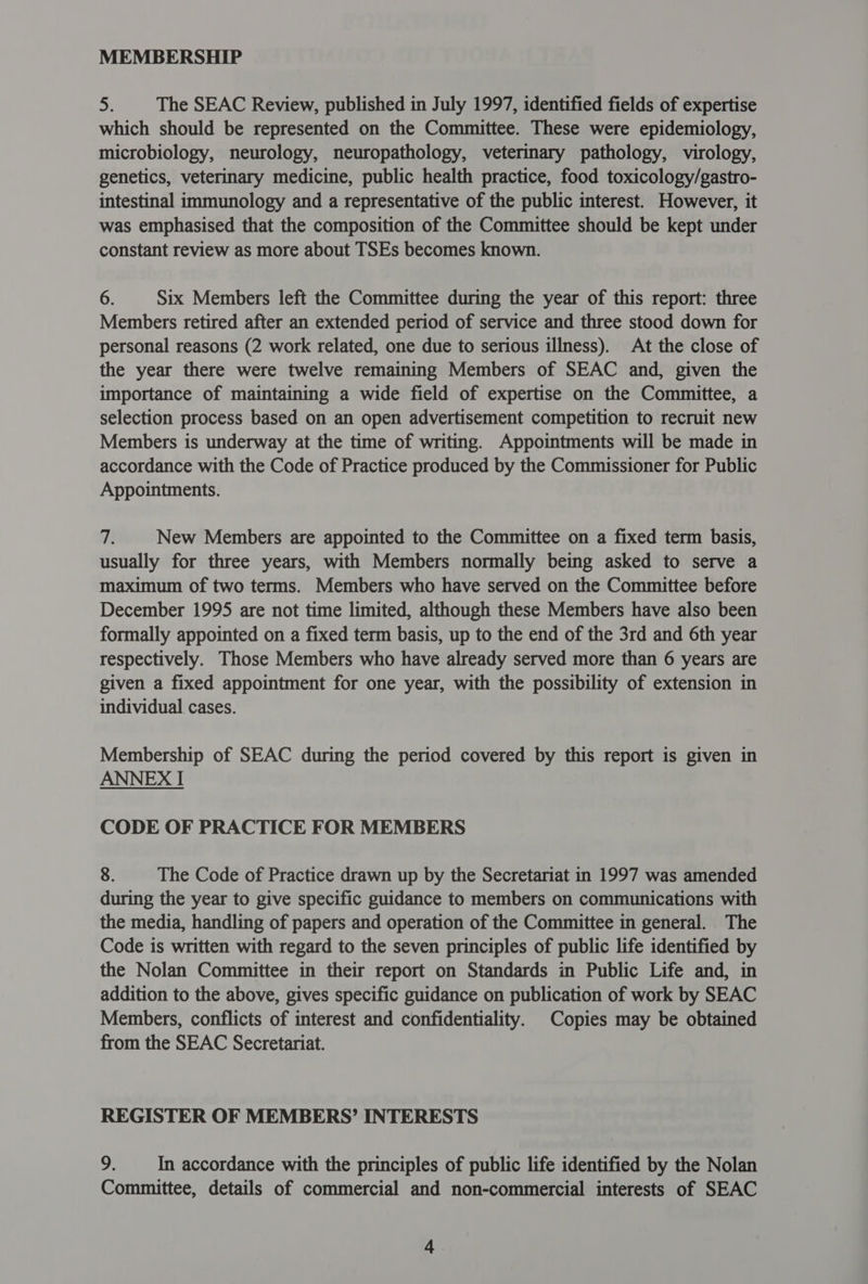 MEMBERSHIP > The SEAC Review, published in July 1997, identified fields of expertise which should be represented on the Committee. These were epidemiology, microbiology, neurology, neuropathology, veterinary pathology, virology, genetics, veterinary medicine, public health practice, food toxicology/gastro- intestinal immunology and a representative of the public interest. However, it was emphasised that the composition of the Committee should be kept under constant review as more about TSEs becomes known. 6. Six Members left the Committee during the year of this report: three Members retired after an extended period of service and three stood down for personal reasons (2 work related, one due to serious illness). At the close of the year there were twelve remaining Members of SEAC and, given the importance of maintaining a wide field of expertise on the Committee, a selection process based on an open advertisement competition to recruit new Members is underway at the time of writing. Appointments will be made in accordance with the Code of Practice produced by the Commissioner for Public Appointments. Ts New Members are appointed to the Committee on a fixed term basis, usually for three years, with Members normally being asked to serve a maximum of two terms. Members who have served on the Committee before December 1995 are not time limited, although these Members have also been formally appointed on a fixed term basis, up to the end of the 3rd and 6th year respectively. Those Members who have already served more than 6 years are given a fixed appointment for one year, with the possibility of extension in individual cases. Membership of SEAC during the period covered by this report is given in ANNEX I CODE OF PRACTICE FOR MEMBERS 8. The Code of Practice drawn up by the Secretariat in 1997 was amended during the year to give specific guidance to members on communications with the media, handling of papers and operation of the Committee in general. The Code is written with regard to the seven principles of public life identified by the Nolan Committee in their report on Standards in Public Life and, in addition to the above, gives specific guidance on publication of work by SEAC Members, conflicts of interest and confidentiality. Copies may be obtained from the SEAC Secretariat. REGISTER OF MEMBERS’ INTERESTS 9. In accordance with the principles of public life identified by the Nolan Committee, details of commercial and non-commercial interests of SEAC