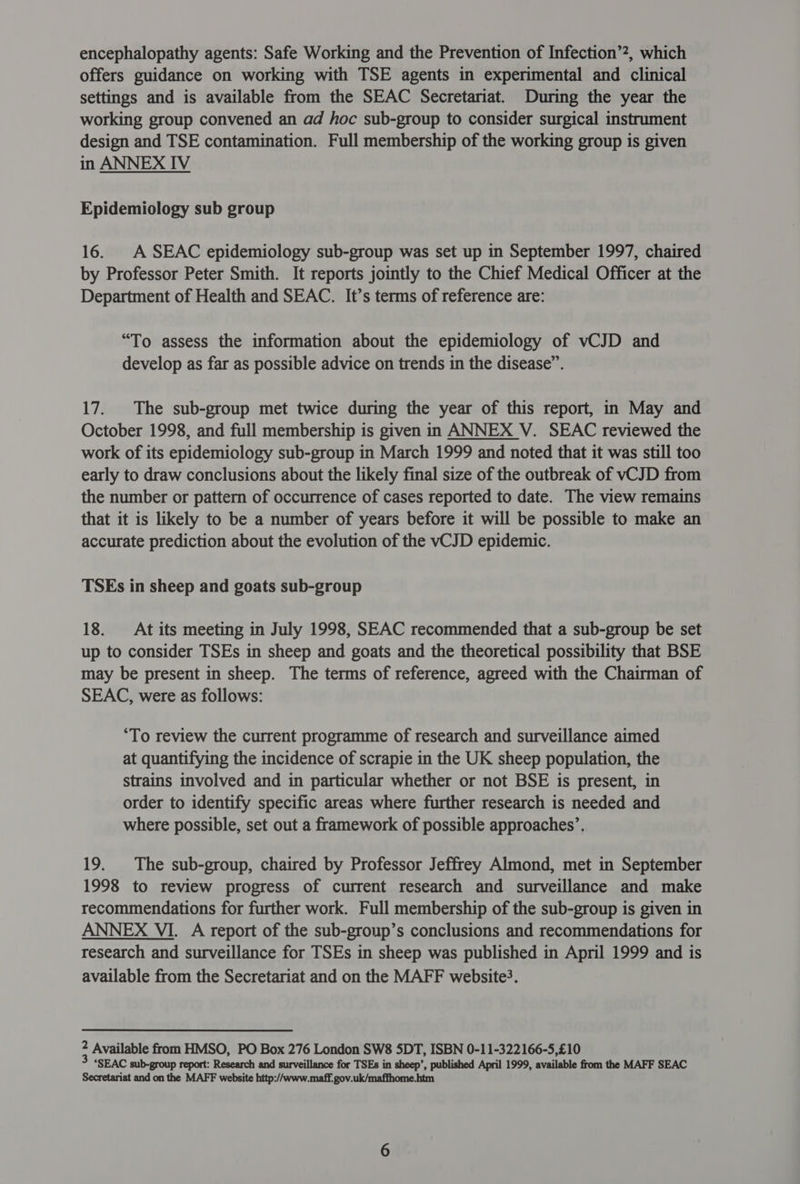 encephalopathy agents: Safe Working and the Prevention of Infection’2, which offers guidance on working with TSE agents in experimental and clinical settings and is available from the SEAC Secretariat. During the year the working group convened an ad hoc sub-group to consider surgical instrument design and TSE contamination. Full membership of the working group is given in ANNEX IV Epidemiology sub group 16. A SEAC epidemiology sub-group was set up in September 1997, chaired by Professor Peter Smith. It reports jointly to the Chief Medical Officer at the Department of Health and SEAC. It’s terms of reference are: “To assess the information about the epidemiology of vCJD and develop as far as possible advice on trends in the disease”. 17. The sub-group met twice during the year of this report, in May and October 1998, and full membership is given in ANNEX V. SEAC reviewed the work of its epidemiology sub-group in March 1999 and noted that it was still too early to draw conclusions about the likely final size of the outbreak of vCJD from the number or pattern of occurrence of cases reported to date. The view remains that it is likely to be a number of years before it will be possible to make an accurate prediction about the evolution of the vCJD epidemic. TSEs in sheep and goats sub-group 18. At its meeting in July 1998, SEAC recommended that a sub-group be set up to consider TSEs in sheep and goats and the theoretical possibility that BSE may be present in sheep. The terms of reference, agreed with the Chairman of SEAC, were as follows: ‘To review the current programme of research and surveillance aimed at quantifying the incidence of scrapie in the UK sheep population, the strains involved and in particular whether or not BSE is present, in order to identify specific areas where further research is needed and where possible, set out a framework of possible approaches’. 19. The sub-group, chaired by Professor Jeffrey Almond, met in September 1998 to review progress of current research and surveillance and make recommendations for further work. Full membership of the sub-group is given in ANNEX VI. A report of the sub-group’s conclusions and recommendations for research and surveillance for TSEs in sheep was published in April 1999 and is available from the Secretariat and on the MAFF website?. 2 Available from HMSO, PO Box 276 London SW8 SDT, ISBN 0-11-322166-5,£10 3 ‘SEAC sub-group report: Research and surveillance for TSEs in sheep’, published April 1999, available from the MAFF SEAC Secretariat and on the MAFF website http://www.maff. gov.uk/maffhome.htm
