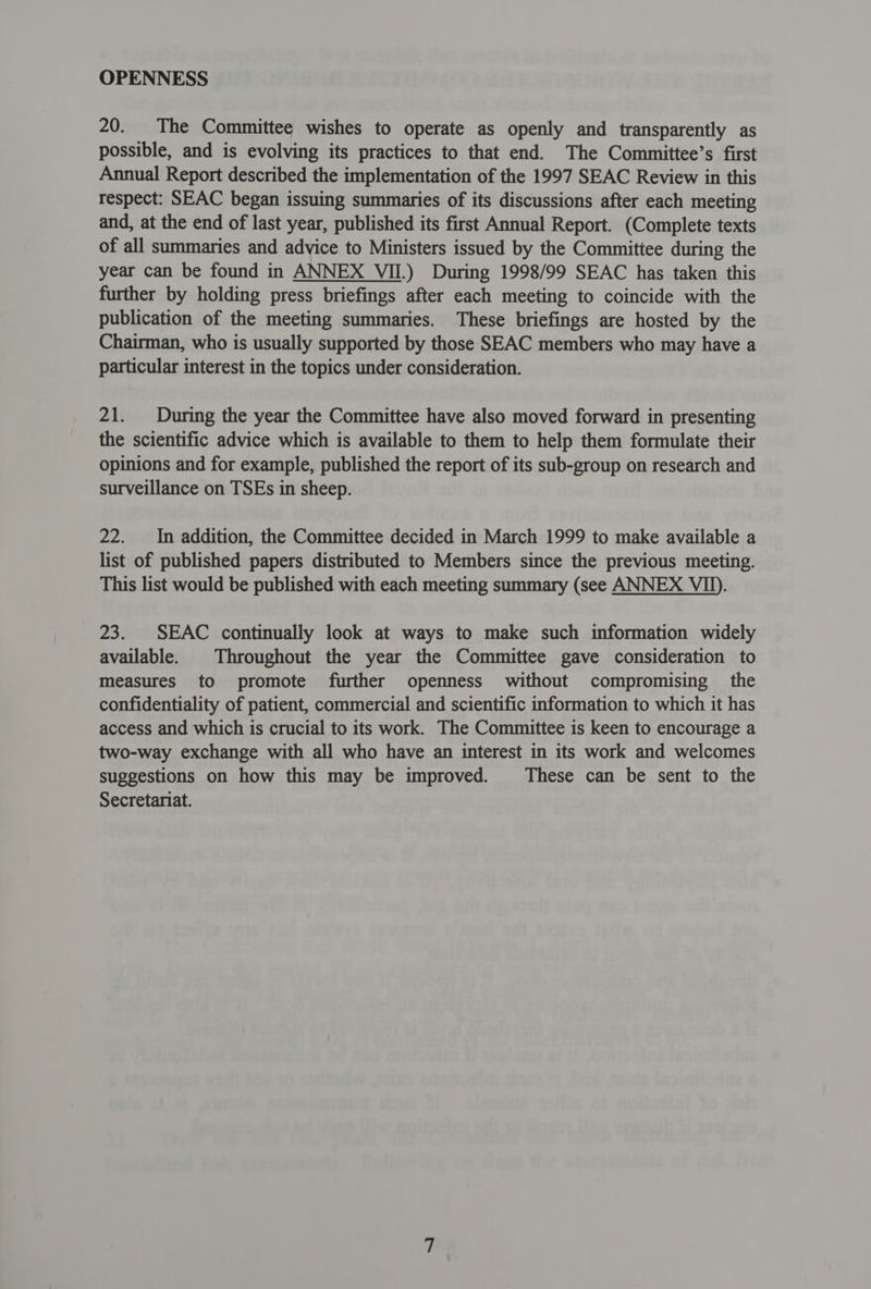 OPENNESS 20. The Committee wishes to operate as openly and transparently as possible, and is evolving its practices to that end. The Committee’s first Annual Report described the implementation of the 1997 SEAC Review in this respect: SEAC began issuing summaries of its discussions after each meeting and, at the end of last year, published its first Annual Report. (Complete texts of all summaries and advice to Ministers issued by the Committee during the year can be found in ANNEX VII.) During 1998/99 SEAC has taken this further by holding press briefings after each meeting to coincide with the publication of the meeting summaries. These briefings are hosted by the Chairman, who is usually supported by those SEAC members who may have a particular interest in the topics under consideration. 21. During the year the Committee have also moved forward in presenting the scientific advice which is available to them to help them formulate their opinions and for example, published the report of its sub-group on research and surveillance on TSEs in sheep. 22. In addition, the Committee decided in March 1999 to make available a list of published papers distributed to Members since the previous meeting. This list would be published with each meeting summary (see ANNEX VII). 23. SEAC continually look at ways to make such information widely available. | Throughout the year the Committee gave consideration to measures to promote further openness without compromising the confidentiality of patient, commercial and scientific information to which it has access and which is crucial to its work. The Committee is keen to encourage a two-way exchange with all who have an interest in its work and welcomes suggestions on how this may be improved. These can be sent to the Secretariat.