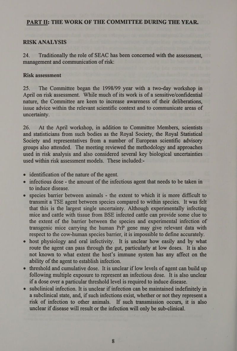 PART II: THE WORK OF THE COMMITTEE DURING THE YEAR. RISK ANALYSIS 24. Traditionally the role of SEAC has been concerned with the assessment, management and communication of risk: Risk assessment 25. The Committee began the 1998/99 year with a two-day workshop in April on risk assessment. While much of its work is of a sensitive/confidential nature, the Committee are keen to increase awareness of their deliberations, issue advice within the relevant scientific context and to communicate areas of uncertainty. 26. At the April workshop, in addition to Committee Members, scientists and statisticians from such bodies as the Royal Society, the Royal Statistical Society and representatives from a number of European scientific advisory groups also attended. The meeting reviewed the methodology and approaches used in risk analysis and also considered several key biological uncertainties used within risk assessment models. These included:- e identification of the nature of the agent. e infectious dose - the amount of the infectious agent that needs to be taken in to induce disease. e species barrier between animals - the extent to which it is more difficult to transmit a TSE agent between species compared to within species. It was felt that this is the largest single uncertainty. Although experimentally infecting mice and cattle with tissue from BSE infected cattle can provide some clue to the extent of the barrier between the species and experimental infection of transgenic mice carrying the human PrP gene may give relevant data with respect to the cow-human species barrier, it is impossible to define accurately. e host physiology and oral infectivity. It is unclear how easily and by what route the agent can pass through the gut, particularly at low doses. It is also not known to what extent the host’s immune system has any affect on the ability of the agent to establish infection. e threshold and cumulative dose. It is unclear if low levels of agent can build up following multiple exposure to represent an infectious dose. It is also unclear if a dose over a particular threshold level is required to induce disease. e subclinical infection. It is unclear if infection can be maintained indefinitely in a subclinical state, and, if such infections exist, whether or not they represent a risk of infection to other animals. If such transmission occurs, it is also unclear if disease will result or the infection will only be sub-clinical.