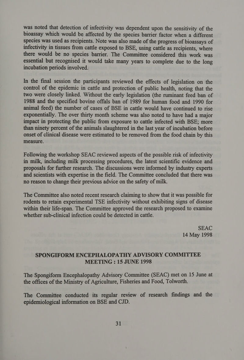 was noted that detection of infectivity was dependent upon the sensitivity of the bioassay which would be affected by the species barrier factor when a different species was used as recipients. Note was also made of the progress of bioassays of infectivity in tissues from cattle exposed to BSE, using cattle as recipients, where there would be no species barrier. The Committee considered this work was essential but recognised it would take many years to complete due to the long incubation periods involved. In the final session the participants reviewed the effects of legislation on the control of the epidemic in cattle and protection of public health, noting that the two were closely linked. Without the early legislation (the ruminant feed ban of 1988 and the specified bovine offals ban of 1989 for human food and 1990 for animal feed) the number of cases of BSE in cattle would have continued to rise exponentially. The over thirty month scheme was also noted to have had a major impact in protecting the public from exposure to cattle infected with BSE; more than ninety percent of the animals slaughtered in the last year of incubation before onset of clinical disease were estimated to be removed from the food chain by this measure. Following the workshop SEAC reviewed aspects of the possible risk of infectivity in milk, including milk processing procedures, the latest scientific evidence and proposals for further research. The discussions were informed by industry experts and scientists with expertise in the field. The Committee concluded that there was no reason to change their previous advice on the safety of milk. The Committee also noted recent research claiming to show that it was possible for rodents to retain experimental TSE infectivity without exhibiting signs of disease within their life-span. The Committee approved the research proposed to examine whether sub-clinical infection could be detected in cattle. SEAC 14 May 1998 SPONGIFORM ENCEPHALOPATHY ADVISORY COMMITTEE MEETING : 15 JUNE 1998 The Spongiform Encephalopathy Advisory Committee (SEAC) met on 15 June at the offices of the Ministry of Agriculture, Fisheries and Food, Tolworth. The Committee conducted its regular review of research findings and the epidemiological information on BSE and CJD.