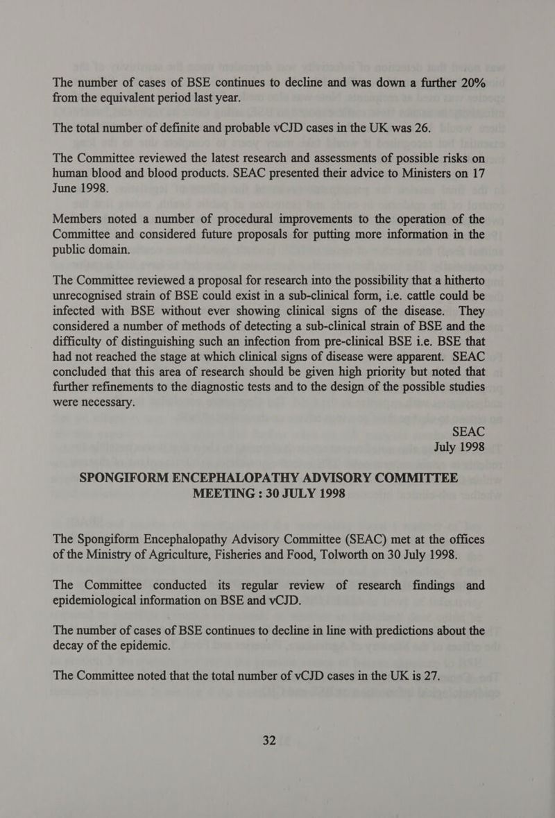 The number of cases of BSE continues to decline and was down a further 20% from the equivalent period last year. The total number of definite and probable vCJD cases in the UK was 26. The Committee reviewed the latest research and assessments of possible risks on human blood and blood products. SEAC presented their advice to Ministers on 17 June 1998. Members noted a number of procedural improvements to the operation of the Committee and considered future proposals for putting more information in the public domain. The Committee reviewed a proposal for research into the possibility that a hitherto unrecognised strain of BSE could exist in a sub-clinical form, i.e. cattle could be infected with BSE without ever showing clinical signs of the disease. They considered a number of methods of detecting a sub-clinical strain of BSE and the difficulty of distinguishing such an infection from pre-clinical BSE i.e. BSE that had not reached the stage at which clinical signs of disease were apparent. SEAC concluded that this area of research should be given high priority but noted that further refinements to the diagnostic tests and to the design of the possible studies were necessary. SEAC July 1998 SPONGIFORM ENCEPHALOPATHY ADVISORY COMMITTEE MEETING : 30 JULY 1998 The Spongiform Encephalopathy Advisory Committee (SEAC) met at the offices of the Ministry of Agriculture, Fisheries and Food, Tolworth on 30 July 1998. The Committee conducted its regular review of research findings and epidemiological information on BSE and vCJD. The number of cases of BSE continues to decline in line with predictions about the decay of the epidemic. The Committee noted that the total number of vCJD cases in the UK is 27.
