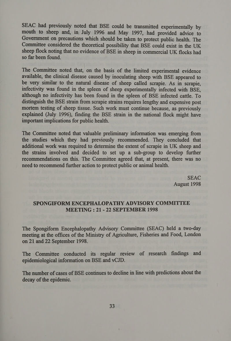 SEAC had previously noted that BSE could be transmitted experimentally by mouth to sheep and, in, July 1996 and May 1997, had provided advice to Government on precautions which should be taken to protect public health. The Committee considered the theoretical possibility that BSE could exist in the UK sheep flock noting that no evidence of BSE in sheep in commercial UK flocks had so far been found. The Committee noted that, on the basis of the limited experimental evidence available, the clinical disease caused by inoculating sheep with BSE appeared to be very similar to the natural disease of sheep called scrapie. As in scrapie, infectivity was found in the spleen of sheep experimentally infected with BSE, although no infectivity has been found in the spleen of BSE infected cattle. To distinguish the BSE strain from scrapie strains requires lengthy and expensive post mortem testing of sheep tissue. Such work must continue because, as previously explained (July 1996), finding the BSE strain in the national flock might have important implications for public health. The Committee noted that valuable preliminary information was emerging from the studies which they had previously recommended. They concluded that additional work was required to determine the extent of scrapie in UK sheep and the strains involved and decided to set up a sub-group to develop further recommendations on this. The Committee agreed that, at present, there was no need to recommend further action to protect public or animal health. SEAC August 1998 SPONGIFORM ENCEPHALOPATHY ADVISORY COMMITTEE MEETING : 21 - 22 SEPTEMBER 1998 The Spongiform Encephalopathy Advisory Committee (SEAC) held a two-day meeting at the offices of the Ministry of Agriculture, Fisheries and Food, London on 21 and 22 September 1998. The Committee conducted its regular review of research findings and epidemiological information on BSE and vCJD. The number of cases of BSE continues to decline in line with predictions about the decay of the epidemic.
