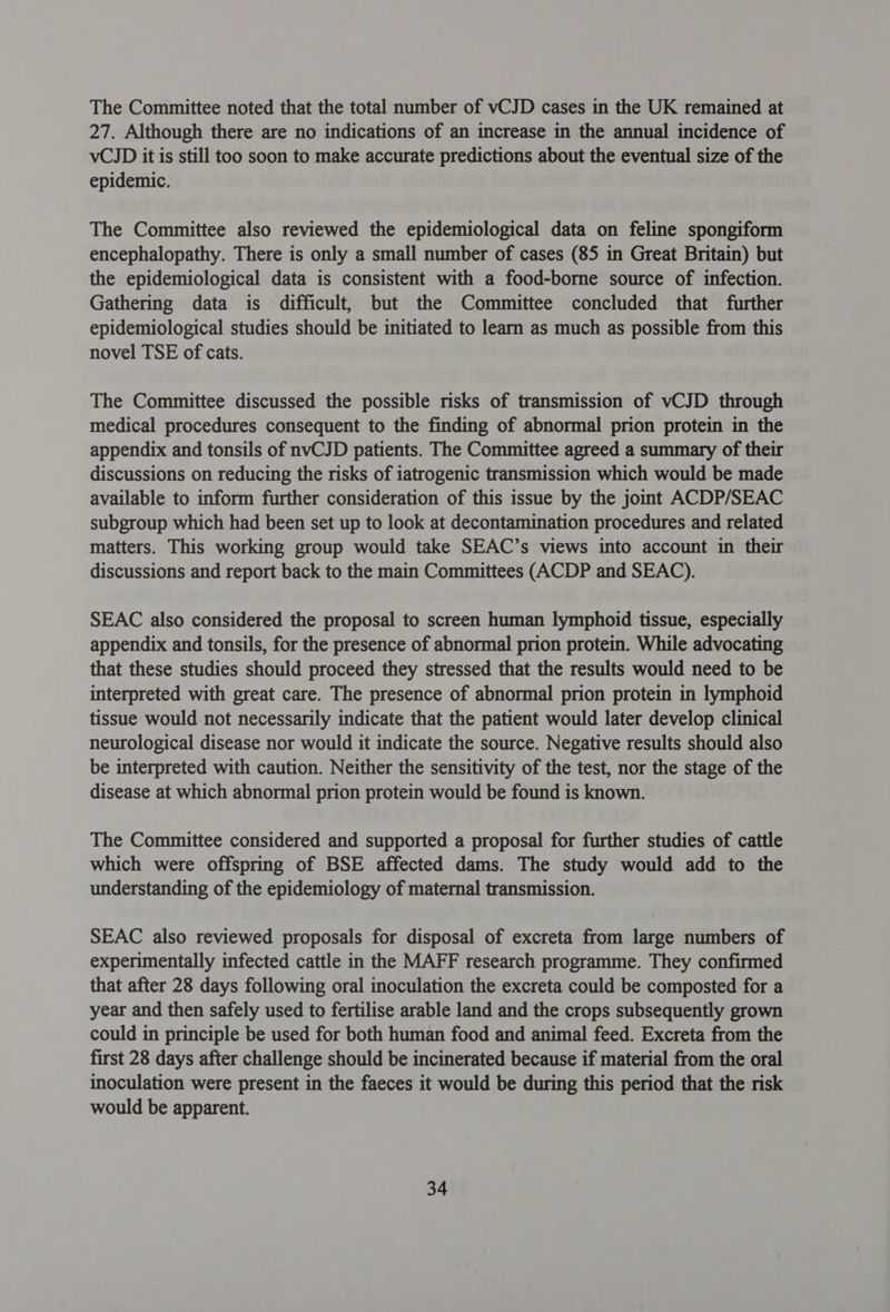 The Committee noted that the total number of vCJD cases in the UK remained at 27. Although there are no indications of an increase in the annual incidence of vCJD it is still too soon to make accurate predictions about the eventual size of the epidemic. The Committee also reviewed the epidemiological data on feline spongiform encephalopathy. There is only a small number of cases (85 in Great Britain) but the epidemiological data is consistent with a food-borne source of infection. Gathering data is difficult, but the Committee concluded that further epidemiological studies should be initiated to learn as much as possible from this novel TSE of cats. The Committee discussed the possible risks of transmission of vCJD through medical procedures consequent to the finding of abnormal prion protein in the appendix and tonsils of nvCJD patients. The Committee agreed a summary of their discussions on reducing the risks of iatrogenic transmission which would be made available to inform further consideration of this issue by the joint ACDP/SEAC subgroup which had been set up to look at decontamination procedures and related matters. This working group would take SEAC’s views into account in their discussions and report back to the main Committees (ACDP and SEAC). SEAC also considered the proposal to screen human lymphoid tissue, especially appendix and tonsils, for the presence of abnormal prion protein. While advocating that these studies should proceed they stressed that the results would need to be interpreted with great care. The presence of abnormal prion protein in lymphoid tissue would not necessarily indicate that the patient would later develop clinical neurological disease nor would it indicate the source. Negative results should also be interpreted with caution. Neither the sensitivity of the test, nor the stage of the disease at which abnormal prion protein would be found is known. The Committee considered and supported a proposal for further studies of cattle which were offspring of BSE affected dams. The study would add to the understanding of the epidemiology of maternal transmission. SEAC also reviewed proposals for disposal of excreta from large numbers of experimentally infected cattle in the MAFF research programme. They confirmed that after 28 days following oral inoculation the excreta could be composted for a year and then safely used to fertilise arable land and the crops subsequently grown could in principle be used for both human food and animal feed. Excreta from the first 28 days after challenge should be incinerated because if material from the oral inoculation were present in the faeces it would be during this period that the risk would be apparent.
