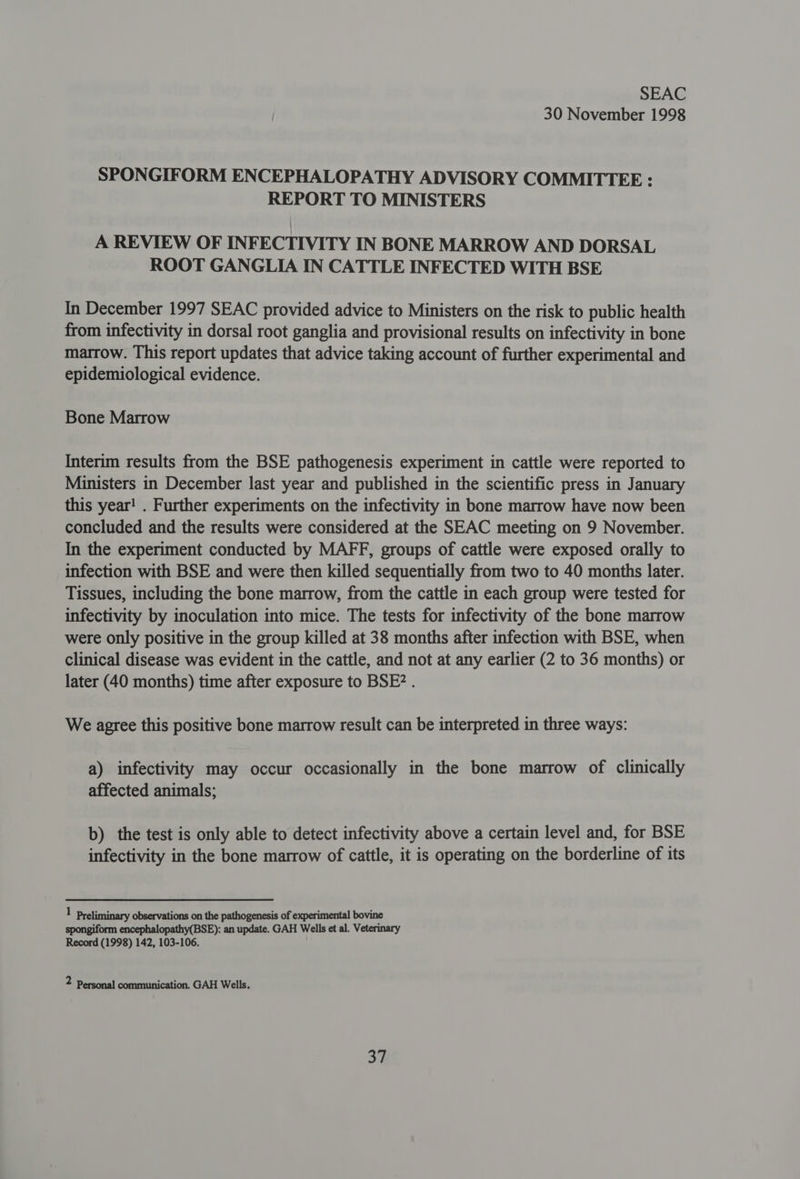 SEAC 30 November 1998 SPONGIFORM ENCEPHALOPATHY ADVISORY COMMITTEE : REPORT TO MINISTERS A REVIEW OF INFECTIVITY IN BONE MARROW AND DORSAL ROOT GANGLIA IN CATTLE INFECTED WITH BSE In December 1997 SEAC provided advice to Ministers on the risk to public health from infectivity in dorsal root ganglia and provisional results on infectivity in bone marrow. This report updates that advice taking account of further experimental and epidemiological evidence. Bone Marrow Interim results from the BSE pathogenesis experiment in cattle were reported to Ministers in December last year and published in the scientific press in January this year! . Further experiments on the infectivity in bone marrow have now been concluded and the results were considered at the SEAC meeting on 9 November. In the experiment conducted by MAFF, groups of cattle were exposed orally to infection with BSE and were then killed sequentially from two to 40 months later. Tissues, including the bone marrow, from the cattle in each group were tested for infectivity by inoculation into mice. The tests for infectivity of the bone marrow were only positive in the group killed at 38 months after infection with BSE, when clinical disease was evident in the cattle, and not at any earlier (2 to 36 months) or later (40 months) time after exposure to BSE? . We agree this positive bone marrow result can be interpreted in three ways: a) infectivity may occur occasionally in the bone marrow of clinically affected animals; b) the test is only able to detect infectivity above a certain level and, for BSE infectivity in the bone marrow of cattle, it is operating on the borderline of its l Preliminary observations on the pathogenesis of experimental bovine spongiform encephalopathy(BSE): an update. GAH Wells et al. Veterinary Record (1998) 142, 103-106. 2 Personal communication. GAH Wells.