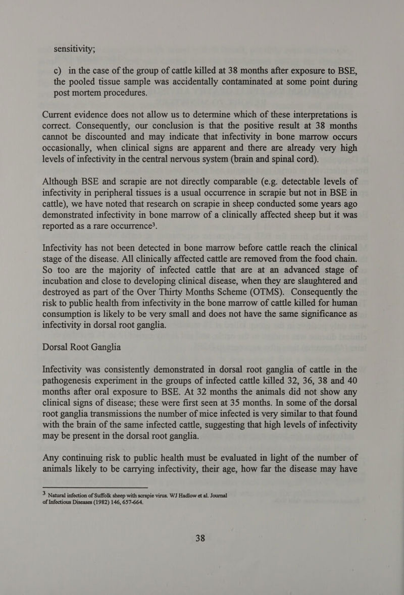 sensitivity; c) in the case of the group of cattle killed at 38 months after exposure to BSE, the pooled tissue sample was accidentally contaminated at some point during post mortem procedures. Current evidence does not allow us to determine which of these interpretations is correct. Consequently, our conclusion is that the positive result at 38 months cannot be discounted and may indicate that infectivity in bone marrow occurs occasionally, when clinical signs are apparent and there are already very high levels of infectivity in the central nervous system (brain and spinal cord). Although BSE and scrapie are not directly comparable (e.g. detectable levels of infectivity in peripheral tissues is a usual occurrence in scrapie but not in BSE in cattle), we have noted that research on scrapie in sheep conducted some years ago demonstrated infectivity in bone marrow of a clinically affected sheep but it was reported as a rare occurrence?. Infectivity has not been detected in bone marrow before cattle reach the clinical stage of the disease. All clinically affected cattle are removed from the food chain. So too are the majority of infected cattle that are at an advanced stage of incubation and close to developing clinical disease, when they are slaughtered and destroyed as part of the Over Thirty Months Scheme (OTMS). Consequently the risk to public health from infectivity in the bone marrow of cattle killed for human consumption is likely to be very small and does not have the same significance as infectivity in dorsal root ganglia. Dorsal Root Ganglia Infectivity was consistently demonstrated in dorsal root ganglia of cattle in the pathogenesis experiment in the groups of infected cattle killed 32, 36, 38 and 40 months after oral exposure to BSE. At 32 months the animals did not show any clinical signs of disease; these were first seen at 35 months. In some of the dorsal root ganglia transmissions the number of mice infected is very similar to that found with the brain of the same infected cattle, suggesting that high levels of infectivity may be present in the dorsal root ganglia. Any continuing risk to public health must be evaluated in light of the number of animals likely to be carrying infectivity, their age, how far the disease may have 3 Natural infection of Suffolk sheep with scrapie virus. WJ Hadlow et al. Journal of Infectious Diseases (1982) 146, 657-664.