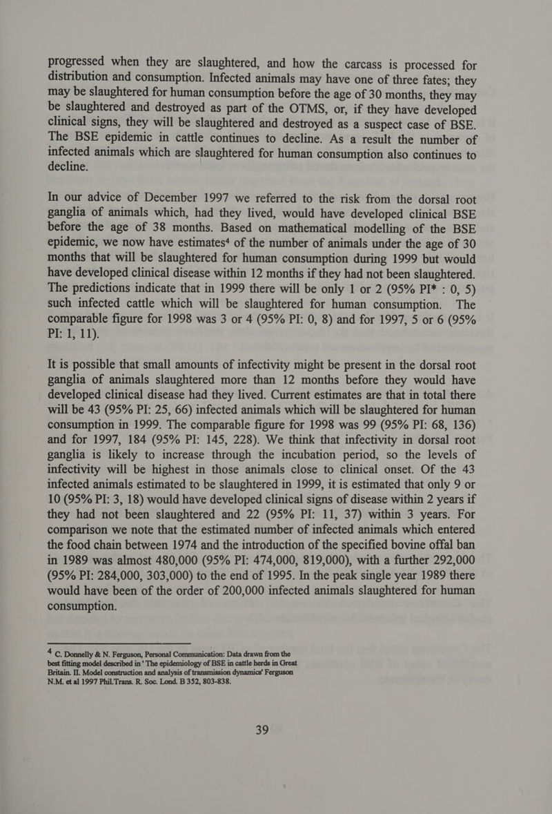 progressed when they are slaughtered, and how the carcass is processed for distribution and consumption. Infected animals may have one of three fates; they may be slaughtered for human consumption before the age of 30 months, they may be slaughtered and destroyed as part of the OTMS, or, if they have developed clinical signs, they will be slaughtered and destroyed as a suspect case of BSE. The BSE epidemic in cattle continues to decline. As a result the number of infected animals which are slaughtered for human consumption also continues to decline. In our advice of December 1997 we referred to the risk from the dorsal root ganglia of animals which, had they lived, would have developed clinical BSE before the age of 38 months. Based on mathematical modelling of the BSE epidemic, we now have estimates‘ of the number of animals under the age of 30 months that will be slaughtered for human consumption during 1999 but would have developed clinical disease within 12 months if they had not been slaughtered. The predictions indicate that in 1999 there will be only 1 or 2 (95% PI* : 0, 5) such infected cattle which will be slaughtered for human consumption. The comparable figure for 1998 was 3 or 4 (95% PI: 0, 8) and for 1997, 5 or 6 (95% P11): It is possible that small amounts of infectivity might be present in the dorsal root ganglia of animals slaughtered more than 12 months before they would have developed clinical disease had they lived. Current estimates are that in total there will be 43 (95% PI: 25, 66) infected animals which will be slaughtered for human consumption in 1999. The comparable figure for 1998 was 99 (95% PI: 68, 136) and for 1997, 184 (95% PI: 145, 228). We think that infectivity in dorsal root ganglia is likely to increase through the incubation period, so the levels of infectivity will be highest in those animals close to clinical onset. Of the 43 infected animals estimated to be slaughtered in 1999, it is estimated that only 9 or 10 (95% PI: 3, 18) would have developed clinical signs of disease within 2 years if they had not been slaughtered and 22 (95% PI: 11, 37) within 3 years. For comparison we note that the estimated number of infected animals which entered the food chain between 1974 and the introduction of the specified bovine offal ban in 1989 was almost 480,000 (95% PI: 474,000, 819,000), with a further 292,000 (95% PI: 284,000, 303,000) to the end of 1995. In the peak single year 1989 there would have been of the order of 200,000 infected animals slaughtered for human consumption. 4 C. Donnelly &amp; N. Ferguson, Personal Communication: Data drawn from the best fitting model described in ' The epidemiology of BSE in cattle herds in Great Britain. II. Model construction and analysis of transmission dynamics’ Ferguson N.M. et al 1997 Phil.Trans. R. Soc. Lond. B 352, 803-838.