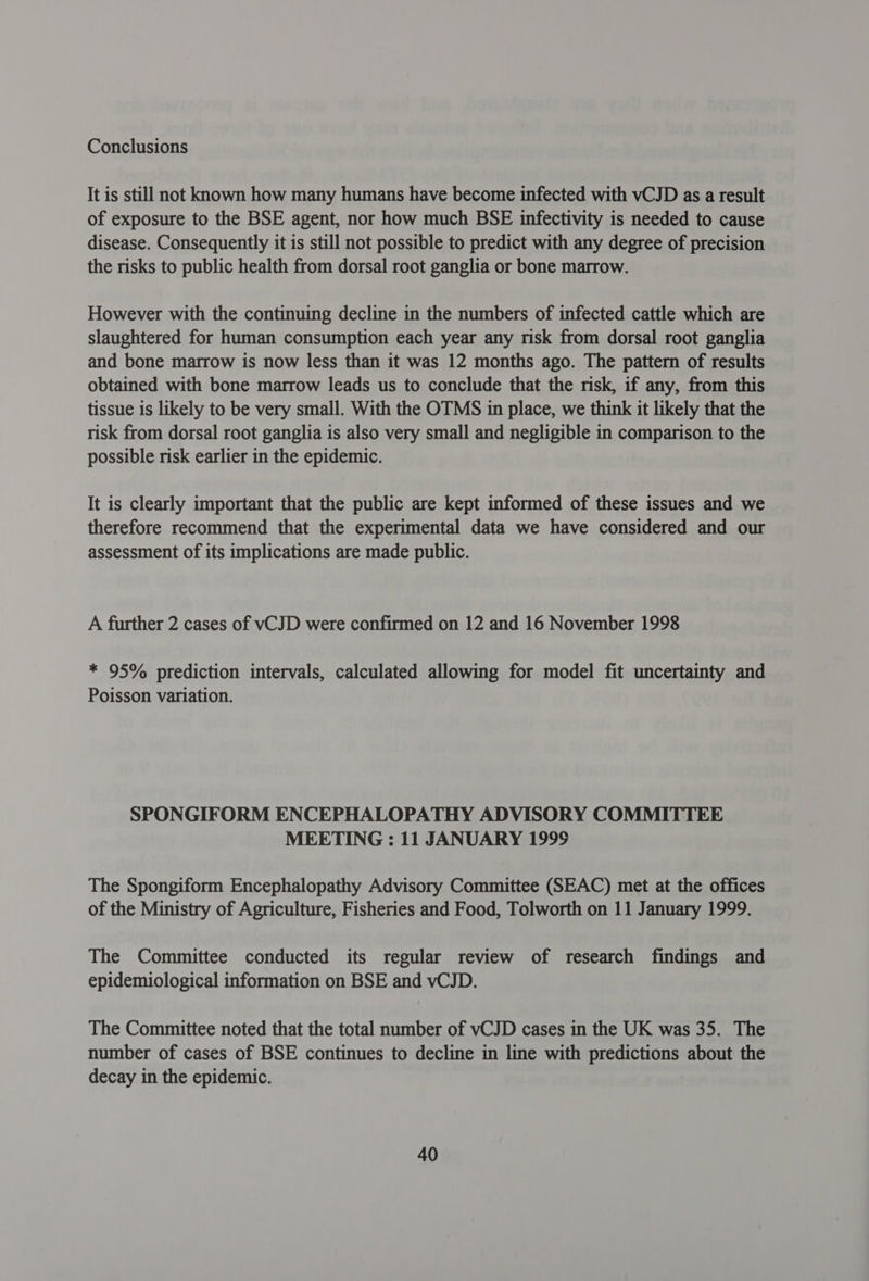 Conclusions It is still not known how many humans have become infected with vCJD as a result of exposure to the BSE agent, nor how much BSE infectivity is needed to cause disease. Consequently it is still not possible to predict with any degree of precision the risks to public health from dorsal root ganglia or bone marrow. However with the continuing decline in the numbers of infected cattle which are slaughtered for human consumption each year any risk from dorsal root ganglia and bone marrow is now less than it was 12 months ago. The pattern of results obtained with bone marrow leads us to conclude that the risk, if any, from this tissue is likely to be very small. With the OTMS in place, we think it likely that the risk from dorsal root ganglia is also very small and negligible in comparison to the possible risk earlier in the epidemic. It is clearly important that the public are kept informed of these issues and we therefore recommend that the experimental data we have considered and our assessment of its implications are made public. A further 2 cases of vCJD were confirmed on 12 and 16 November 1998 * 95% prediction intervals, calculated allowing for model fit uncertainty and Poisson variation. SPONGIFORM ENCEPHALOPATHY ADVISORY COMMITTEE MEETING: 11 JANUARY 1999 The Spongiform Encephalopathy Advisory Committee (SEAC) met at the offices of the Ministry of Agriculture, Fisheries and Food, Tolworth on 11 January 1999. The Committee conducted its regular review of research findings and epidemiological information on BSE and vCJD. The Committee noted that the total number of vCJD cases in the UK was 35. The number of cases of BSE continues to decline in line with predictions about the decay in the epidemic.