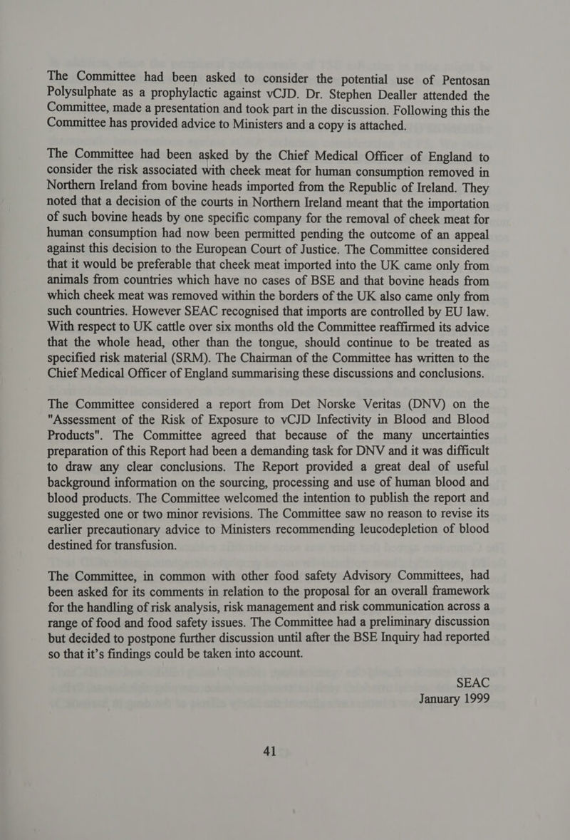 The Committee had been asked to consider the potential use of Pentosan Polysulphate as a prophylactic against vCJD. Dr. Stephen Dealler attended the Committee, made a presentation and took part in the discussion. F ollowing this the Committee has provided advice to Ministers and a copy is attached. The Committee had been asked by the Chief Medical Officer of England to consider the risk associated with cheek meat for human consumption removed in Northern Ireland from bovine heads imported from the Republic of Ireland. They noted that a decision of the courts in Northern Ireland meant that the importation of such bovine heads by one specific company for the removal of cheek meat for human consumption had now been permitted pending the outcome of an appeal against this decision to the European Court of Justice. The Committee considered that it would be preferable that cheek meat imported into the UK came only from animals from countries which have no cases of BSE and that bovine heads from which cheek meat was removed within the borders of the UK also came only from such countries. However SEAC recognised that imports are controlled by EU law. With respect to UK cattle over six months old the Committee reaffirmed its advice that the whole head, other than the tongue, should continue to be treated as specified risk material (SRM). The Chairman of the Committee has written to the Chief Medical Officer of England summarising these discussions and conclusions. The Committee considered a report from Det Norske Veritas (DNV) on the Assessment of the Risk of Exposure to vCJD Infectivity in Blood and Blood Products. The Committee agreed that because of the many uncertainties preparation of this Report had been a demanding task for DNV and it was difficult to draw any clear conclusions. The Report provided a great deal of useful background information on the sourcing, processing and use of human blood and blood products. The Committee welcomed the intention to publish the report and suggested one or two minor revisions. The Committee saw no reason to revise its earlier precautionary advice to Ministers recommending leucodepletion of blood destined for transfusion. The Committee, in common with other food safety Advisory Committees, had been asked for its comments in relation to the proposal for an overall framework for the handling of risk analysis, risk management and risk communication across a range of food and food safety issues. The Committee had a preliminary discussion but decided to postpone further discussion until after the BSE Inquiry had reported so that it’s findings could be taken into account. SEAC January 1999