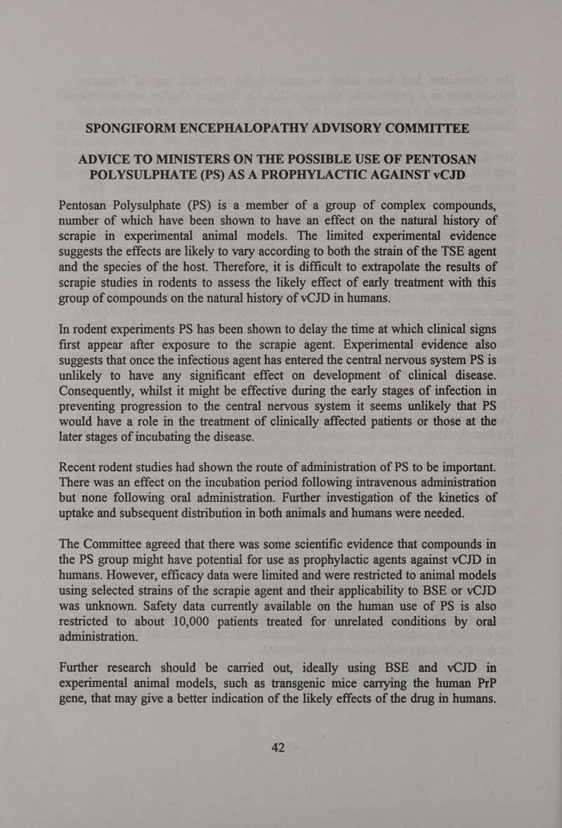 SPONGIFORM ENCEPHALOPATHY ADVISORY COMMITTEE ADVICE TO MINISTERS ON THE POSSIBLE USE OF PENTOSAN POLYSULPHATE (PS) AS A PROPHYLACTIC AGAINST vCJD Pentosan Polysulphate (PS) is a member of a group of complex compounds, number of which have been shown to have an effect on the natural history of scrapie in experimental animal models. The limited experimental evidence suggests the effects are likely to vary according to both the strain of the TSE agent and the species of the host. Therefore, it is difficult to extrapolate the results of scrapie studies in rodents to assess the likely effect of early treatment with this group of compounds on the natural history of vCJD in humans. In rodent experiments PS has been shown to delay the time at which clinical signs first appear after exposure to the scrapie agent. Experimental evidence also suggests that once the infectious agent has entered the central nervous system PS is unlikely to have any significant effect on development of clinical disease. Consequently, whilst it might be effective during the early stages of infection in preventing progression to the central nervous system it seems unlikely that PS would have a role in the treatment of clinically affected patients or those at the later stages of incubating the disease. Recent rodent studies had shown the route of administration of PS to be important. There was an effect on the incubation period following intravenous administration but none following oral administration. Further investigation of the kinetics of uptake and subsequent distribution in both animals and humans were needed. The Committee agreed that there was some scientific evidence that compounds in the PS group might have potential for use as prophylactic agents against vCJD in humans. However, efficacy data were limited and were restricted to animal models using selected strains of the scrapie agent and their applicability to BSE or vCJD was unknown. Safety data currently available on the human use of PS is also restricted to about 10,000 patients treated for unrelated conditions by oral administration. Further research should be carried out, ideally using BSE and vCJD in experimental animal models, such as transgenic mice carrying the human PrP gene, that may give a better indication of the likely effects of the drug in humans.