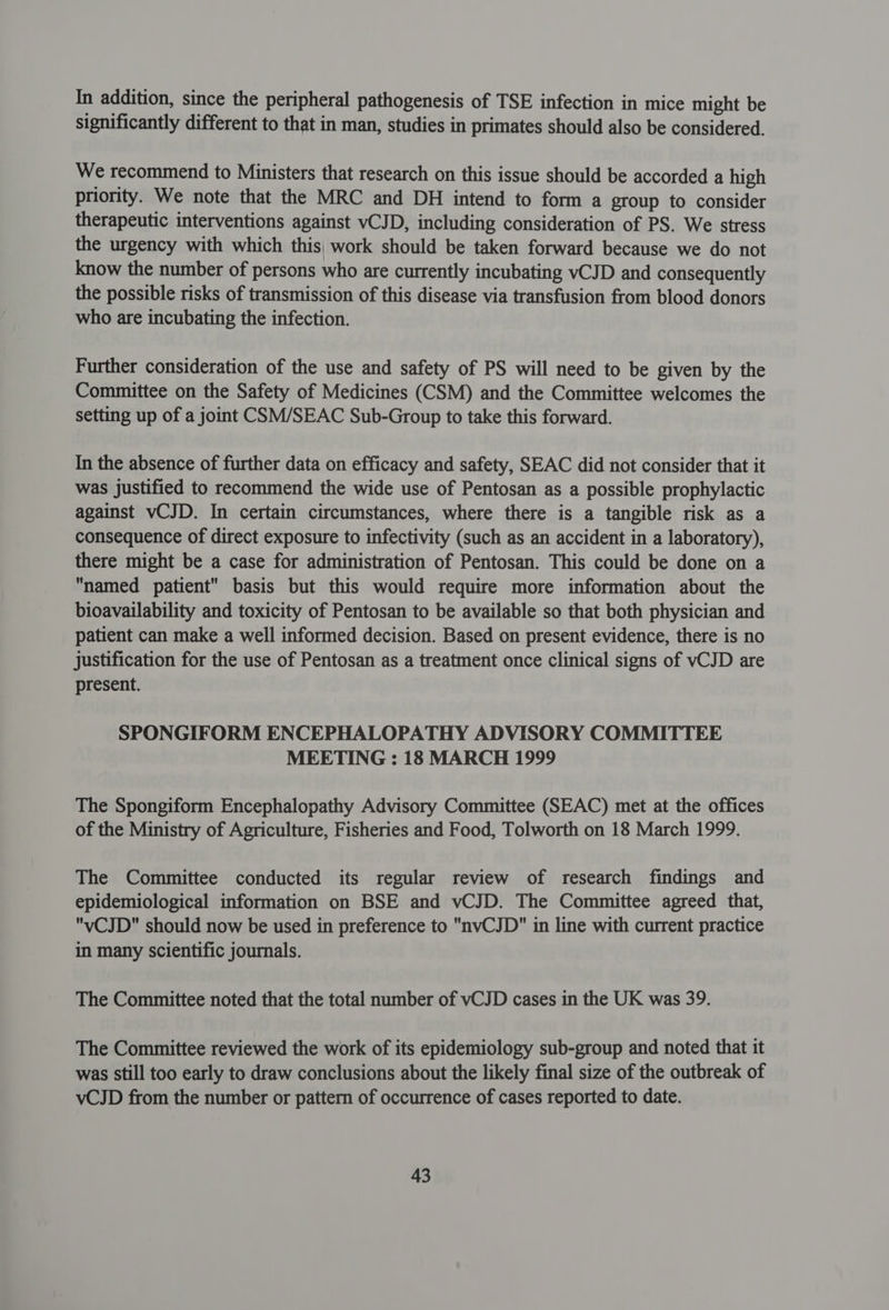In addition, since the peripheral pathogenesis of TSE infection in mice might be significantly different to that in man, studies in primates should also be considered. We recommend to Ministers that research on this issue should be accorded a high priority. We note that the MRC and DH intend to form a group to consider therapeutic interventions against vCJD, including consideration of PS. We stress the urgency with which this, work should be taken forward because we do not know the number of persons who are currently incubating vCJD and consequently the possible risks of transmission of this disease via transfusion from blood donors who are incubating the infection. Further consideration of the use and safety of PS will need to be given by the Committee on the Safety of Medicines (CSM) and the Committee welcomes the setting up of a joint CSM/SEAC Sub-Group to take this forward. In the absence of further data on efficacy and safety, SEAC did not consider that it was justified to recommend the wide use of Pentosan as a possible prophylactic against vCJD. In certain circumstances, where there is a tangible risk as a consequence of direct exposure to infectivity (such as an accident in a laboratory), there might be a case for administration of Pentosan. This could be done on a named patient basis but this would require more information about the bioavailability and toxicity of Pentosan to be available so that both physician and patient can make a well informed decision. Based on present evidence, there is no justification for the use of Pentosan as a treatment once clinical signs of vCJD are present. SPONGIFORM ENCEPHALOPATHY ADVISORY COMMITTEE MEETING : 18 MARCH 1999 The Spongiform Encephalopathy Advisory Committee (SEAC) met at the offices of the Ministry of Agriculture, Fisheries and Food, Tolworth on 18 March 1999. The Committee conducted its regular review of research findings and epidemiological information on BSE and vCJD. The Committee agreed that, vCJD should now be used in preference to nvCJD in line with current practice in many scientific journals. The Committee noted that the total number of vCJD cases in the UK was 39. The Committee reviewed the work of its epidemiology sub-group and noted that it was still too early to draw conclusions about the likely final size of the outbreak of vCJD from the number or pattern of occurrence of cases reported to date.