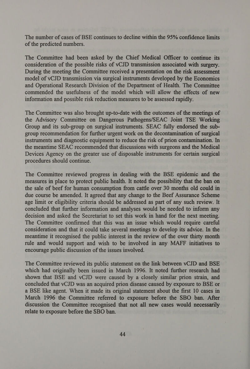 The number of cases of BSE continues to decline within the 95% confidence limits of the predicted numbers. The Committee had been asked by the Chief Medical Officer to continue its consideration of the possible risks of vCJD transmission associated with surgery. During the meeting the Committee received a presentation on the risk assessment model of vCJD transmission via surgical instruments developed by the Economics and Operational Research Division of the Department of Health. The Committee commended the usefulness of the model which will allow the effects of new information and possible risk reduction measures to be assessed rapidly. The Committee was also brought up-to-date with the outcomes of the meetings of the Advisory Committee on Dangerous Pathogens/SEAC Joint TSE Working Group and its sub-group on surgical instruments. SEAC fully endorsed the sub- group recommendation for further urgent work on the decontamination of surgical instruments and diagnostic equipment to reduce the risk of prion contamination. In the meantime SEAC recommended that discussions with surgeons and the Medical Devices Agency on the greater use of disposable instruments for certain surgical procedures should continue. The Committee reviewed progress in dealing with the BSE epidemic and the measures in place to protect public health. It noted the possibility that the ban on the sale of beef for human consumption from cattle over 30 months old could in due course be amended. It agreed that any change to the Beef Assurance Scheme age limit or eligibility criteria should be addressed as part of any such review. It concluded that further information and analyses would be needed to inform any decision and asked the Secretariat to set this work in hand for the next meeting. The Committee confirmed that this was an issue which would require careful consideration and that it could take several meetings to develop its advice. In the meantime it recognised the public interest in the review of the over thirty month rule and would support and wish to be involved in any MAFF initiatives to encourage public discussion of the issues involved. The Committee reviewed its public statement on the link between vCJD and BSE which had originally been issued in March 1996. It noted further research had shown that BSE and vCJD were caused by a closely similar prion strain, and concluded that vCJD was an acquired prion disease caused by exposure to BSE or a BSE like agent. When it made its original statement about the first 10 cases in March 1996 the Committee referred to exposure before the SBO ban. After discussion the Committee recognised that not all new cases would necessarily relate to exposure before the SBO ban.