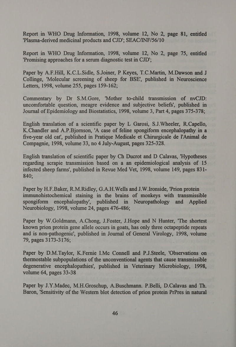 Report in WHO Drug Information, 1998, volume 12, No 2, page 81, entitled 'Plasma-derived medicinal products and CJD'; SEAC/INF/56/10 Report in WHO Drug Information, 1998, volume 12, No 2, page 75, entitled ‘Promising approaches for a serum diagnostic test in CJD’; Paper by A.F.Hill, K.C.L.Sidle, S.Joiner, P Keyes, T.C.Martin, M.Dawson and J Collinge, 'Molecular screening of sheep for BSE', published in Neuroscience Letters, 1998, volume 255, pages 159-162; Commentary by Dr S.M.Gore, ‘Mother to-child transmission of nvCJD: uncomfortable question, meagre evidence and subjective beliefs’, published in Journal of Epidemiology and Biostatistics, 1998, volume 3, Part 4, pages 375-378; English translation of a scientific paper by L Garosi, S.J.Wheeler, R.Capello, K.Chandler and A.P.Bjornson, 'A case of feline spongiform encephalopathy in a five-year old cat', published in Pratique Medicale et Chirurgicale de l'Animal de Compagnie, 1998, volume 33, no 4 July-August, pages 325-328. English translation of scientific paper by Ch Ducrot and D Calavas, 'Hypotheses regarding scrapie transmission based on a an epidemiological analysis of 15 infected sheep farms’, published in Revue Med Vet, 1998, volume 149, pages 831- 840; Paper by H.F.Baker, R.M.Ridley, G.A.H. Wells and J.W. Ironside, 'Prion protein immunohistochemical staining in the brains of monkeys with transmissible spongiform encephalopathy’, published in Neuropathology and Applied Neurobiology, 1998, volume 24, pages 476-486; Paper by W.Goldmann, A.Chong, J.Foster, J,Hope and N Hunter, 'The shortest known prion protein gene allele occurs in goats, has only three octapeptide repeats and is non-pathogenic’, published in Journal of General Virology, 1998, volume 79, pages 3173-3176; Paper by D.M.Taylor, K.Fernie I.Mc Connell and P.J.Steele, 'Observations on thermostable subpopulations of the unconventional agents that cause transmissible degenerative encephalopathies', published in Veterinary Microbiology, 1998, volume 64, pages 33-38 Paper by J.Y.Madec, M.H.Groschup, A.Buschmann. P.Belli, D.Calavas and Th. Baron, ‘Sensitivity of the Western blot detection of prion protein PrPres in natural