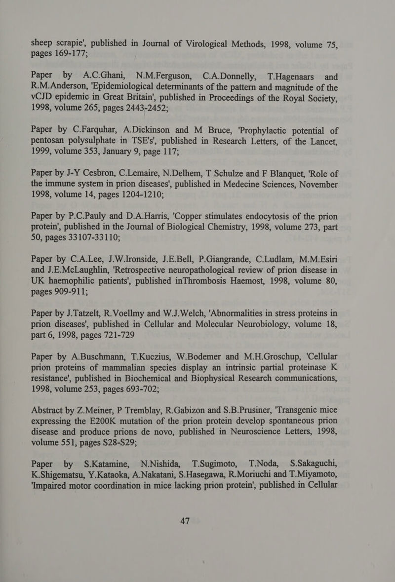 sheep scrapie’, published in Journal of Virological Methods, 1998, volume 75, pages 169-177; | Paper by A.C.Ghani, N.M.Ferguson, C.A.Donnelly, T.Hagenaars and R.M.Anderson, ‘Epidemiological determinants of the pattern and magnitude of the vCJD epidemic in Great Britain’, published in Proceedings of the Royal Society, 1998, volume 265, pages 2443-2452; Paper by C.Farquhar, A.Dickinson and M Bruce, ‘Prophylactic potential of pentosan polysulphate in TSE's', published in Research Letters, of the Lancet, 1999, volume 353, January 9, page 117; Paper by J-Y Cesbron, C.Lemaire, N.Delhem, T Schulze and F Blanquet, 'Role of the immune system in prion diseases’, published in Medecine Sciences, November 1998, volume 14, pages 1204-1210; Paper by P.C.Pauly and D.A.Harris, 'Copper stimulates endocytosis of the prion protein’, published in the Journal of Biological Chemistry, 1998, volume 273, part 50, pages 33107-33110; Paper by C.A.Lee, J.W.Ironside, J.E.Bell, P.Giangrande, C.Ludlam, M.M.Esiri and J.E.McLaughlin, ‘Retrospective neuropathological review of prion disease in UK haemophilic patients', published inThrombosis Haemost, 1998, volume 80, pages 909-911; Paper by J.Tatzelt, R.Voellmy and W.J.Welch, 'Abnormalities in stress proteins in prion diseases', published in Cellular and Molecular Neurobiology, volume 18, part 6, 1998, pages 721-729 Paper by A.Buschmann, T.Kuczius, W.Bodemer and M.H.Groschup, 'Cellular prion proteins of mammalian species display an intrinsic partial proteinase K resistance’, published in Biochemical and Biophysical Research communications, 1998, volume 253, pages 693-702; Abstract by Z.Meiner, P Tremblay, R.Gabizon and S.B.Prusiner, ‘Transgenic mice expressing the E200K mutation of the prion protein develop spontaneous prion disease and produce prions de novo, published in Neuroscience Letters, 1998, volume 551, pages $28-S29; Paper by S.Katamine, N.Nishida, T.Sugimoto, T.Noda, S.Sakaguchi, K.Shigematsu, Y.Kataoka, A.Nakatani, S.Hasegawa, R.Moriuchi and T.Miyamoto, ‘Impaired motor coordination in mice lacking prion protein’, published in Cellular