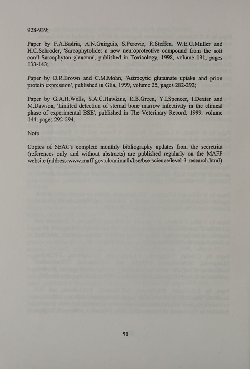 928-939; Paper by F.A.Badria, A.N.Guirguis, S.Perovic, R.Steffen, W.E.G.Muller and H.C.Schroder, 'Sarcophytolide: a new neuroprotective compound from the soft coral Sarcophyton glaucum', published in Toxicology, 1998, volume 131, pages 133-143; Paper by D.R.Brown and C.M.Mohn, 'Astrocytic glutamate uptake and prion protein expression’, published in Glia, 1999, volume 25, pages 282-292; Paper by G.A.H.Wells, S.A.C.Hawkins, R.B.Green, Y.I. Spencer, I.Dexter and M.Dawson, ‘Limited detection of sternal bone marrow infectivity in the clinical phase of experimental BSE’, published in The Veterinary Record, 1999, volume 144, pages 292-294. Note Copies of SEAC's complete monthly bibliography updates from the secretriat (references only and without abstracts) are published regularly on the MAFF website (address: www.maff.gov.uk/animalh/bse/bse-science/level-3-research. html)