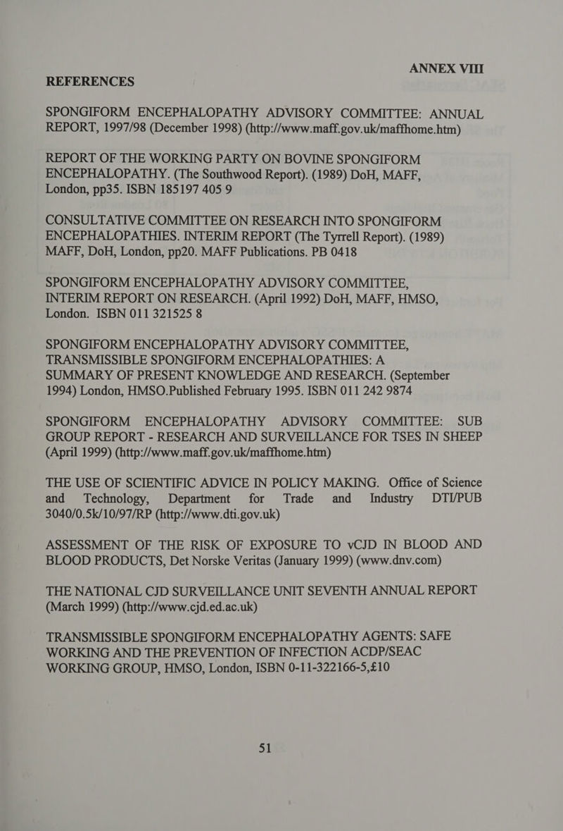 ANNEX VIII REFERENCES SPONGIFORM ENCEPHALOPATHY ADVISORY COMMITTEE: ANNUAL REPORT, 1997/98 (December 1998) (http://www.maff.gov.uk/maffhome.htm) REPORT OF THE WORKING PARTY ON BOVINE SPONGIFORM ENCEPHALOPATHY. (The Southwood Report). (1989) DoH, MAFF, London, pp35. ISBN 185197 405 9 CONSULTATIVE COMMITTEE ON RESEARCH INTO SPONGIFORM ENCEPHALOPATHIES. INTERIM REPORT (The Tyrrell Report). (1989) MAFF, DoH, London, pp20. MAFF Publications. PB 0418 SPONGIFORM ENCEPHALOPATHY ADVISORY COMMITTEE, INTERIM REPORT ON RESEARCH. (April 1992) DoH, MAFF, HMSO, London. ISBN 011 321525 8 SPONGIFORM ENCEPHALOPATHY ADVISORY COMMITTEE, TRANSMISSIBLE SPONGIFORM ENCEPHALOPATHIES: A SUMMARY OF PRESENT KNOWLEDGE AND RESEARCH. (September 1994) London, HMSO.Published February 1995. ISBN 011 242 9874 SPONGIFORM ENCEPHALOPATHY ADVISORY COMMITTEE: SUB GROUP REPORT - RESEARCH AND SURVEILLANCE FOR TSES IN SHEEP (April 1999) (http://www.maff. gov.uk/maffhome.htm) THE USE OF SCIENTIFIC ADVICE IN POLICY MAKING. Office of Science and Technology, Department for Trade and Industry DTI/PUB 3040/0.5k/10/97/RP (http://www.dti.gov.uk) ASSESSMENT OF THE RISK OF EXPOSURE TO vCJD IN BLOOD AND BLOOD PRODUCTS, Det Norske Veritas (January 1999) (www.dnv.com) THE NATIONAL CJD SURVEILLANCE UNIT SEVENTH ANNUAL REPORT (March 1999) (http://www.cjd.ed.ac.uk) TRANSMISSIBLE SPONGIFORM ENCEPHALOPATHY AGENTS: SAFE WORKING AND THE PREVENTION OF INFECTION ACDP/SEAC WORKING GROUP, HMSO, London, ISBN 0-11-322166-5,£10
