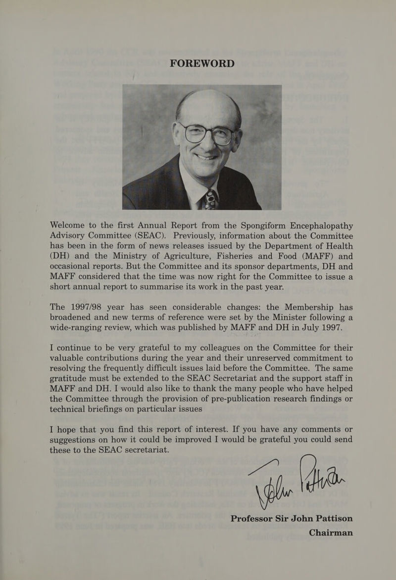 Welcome to the first Annual Report from the Spongiform Encephalopathy Advisory Committee (SEAC). Previously, information about the Committee has been in the form of news releases issued by the Department of Health (DH) and the Ministry of Agriculture, Fisheries and Food (MAFF) and occasional reports. But the Committee and its sponsor departments, DH and MAFF considered that the time was now right for the Committee to issue a short annual report to summarise its work in the past year. The 1997/98 year has seen considerable changes: the Membership has broadened and new terms of reference were set by the Minister following a wide-ranging review, which was published by MAFF and DH in July 1997. I continue to be very grateful to my colleagues on the Committee for their valuable contributions during the year and their unreserved commitment to resolving the frequently difficult issues laid before the Committee. The same gratitude must be extended to the SEAC Secretariat and the support staff in MAFF and DH. I would also like to thank the many people who have helped the Committee through the provision of pre-publication research findings or technical briefings on particular issues I hope that you find this report of interest. If you have any comments or suggestions on how it could be improved I would be grateful you could send these to the SEAC secretariat. , Professor Sir John Pattison Chairman
